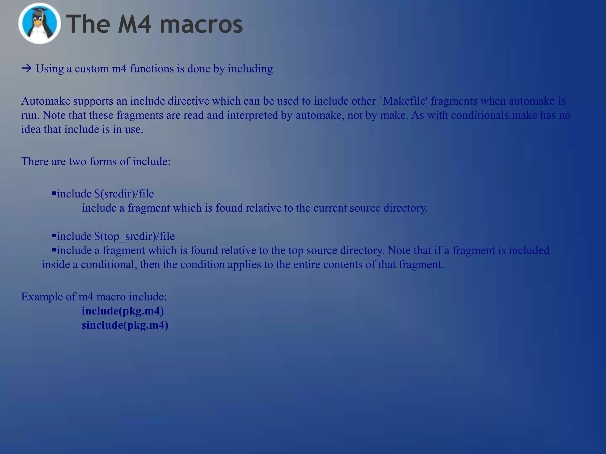 The M4 macros
 Using a custom m4 functions is done by including

Automake supports an include directive which can be used to include other `Makefile' fragments when automake is
run. Note that these fragments are read and interpreted by automake, not by make. As with conditionals,make has no
idea that include is in use.

There are two forms of include:

      include $(srcdir)/file
            include a fragment which is found relative to the current source directory.

      include $(top_srcdir)/file
      include a fragment which is found relative to the top source directory. Note that if a fragment is included
    inside a conditional, then the condition applies to the entire contents of that fragment.

Example of m4 macro include:
           include(pkg.m4)
           sinclude(pkg.m4)
 