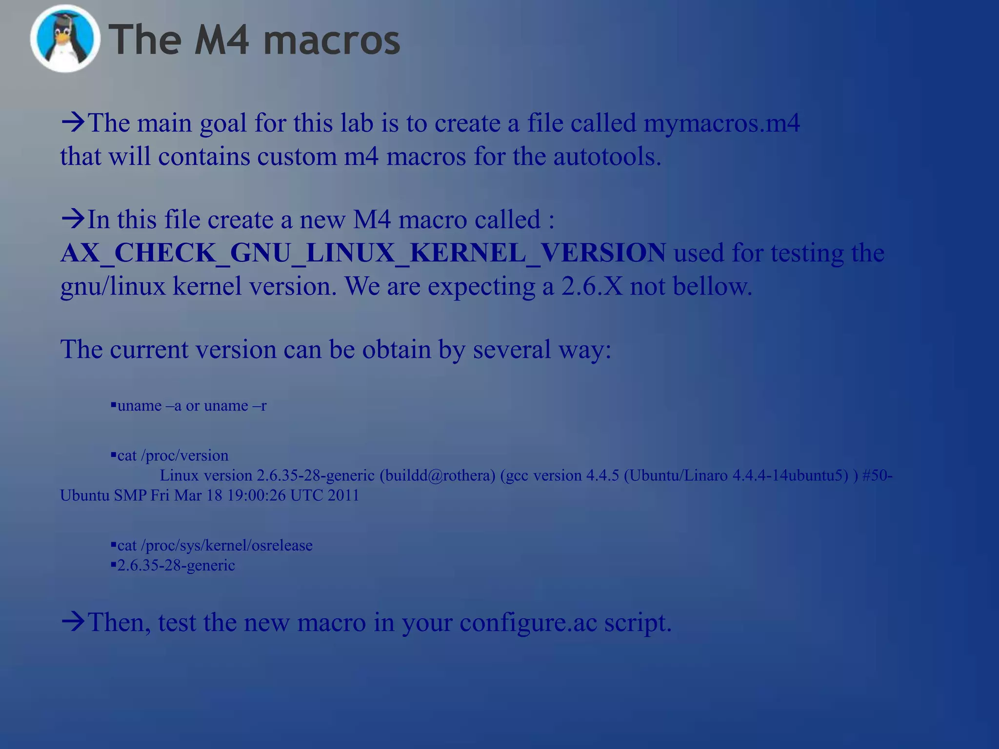 The M4 macros
The main goal for this lab is to create a file called mymacros.m4
that will contains custom m4 macros for the autotools.

In this file create a new M4 macro called :
AX_CHECK_GNU_LINUX_KERNEL_VERSION used for testing the
gnu/linux kernel version. We are expecting a 2.6.X not bellow.

The current version can be obtain by several way:
       uname –a or uname –r


      cat /proc/version
              Linux version 2.6.35-28-generic (buildd@rothera) (gcc version 4.4.5 (Ubuntu/Linaro 4.4.4-14ubuntu5) ) #50-
Ubuntu SMP Fri Mar 18 19:00:26 UTC 2011


       cat /proc/sys/kernel/osrelease
       2.6.35-28-generic


Then, test the new macro in your configure.ac script.
 