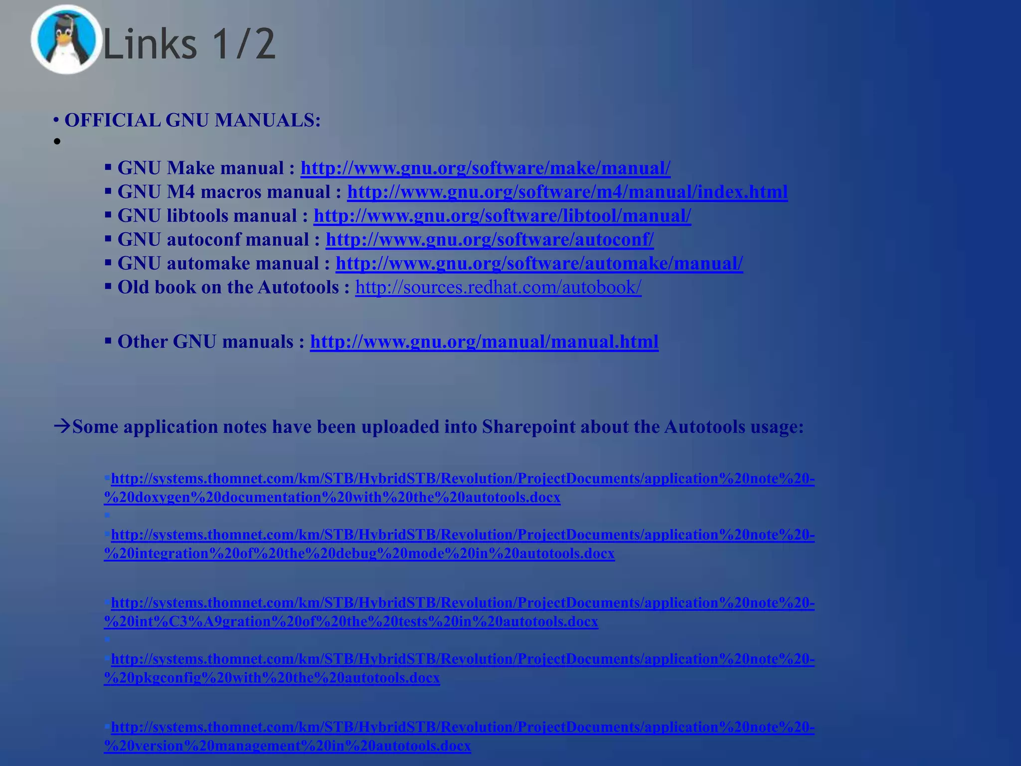 Links 1/2
• OFFICIAL GNU MANUALS:
•
      GNU Make manual : http://www.gnu.org/software/make/manual/
      GNU M4 macros manual : http://www.gnu.org/software/m4/manual/index.html
      GNU libtools manual : http://www.gnu.org/software/libtool/manual/
      GNU autoconf manual : http://www.gnu.org/software/autoconf/
      GNU automake manual : http://www.gnu.org/software/automake/manual/
      Old book on the Autotools : http://sources.redhat.com/autobook/

      Other GNU manuals : http://www.gnu.org/manual/manual.html



Some application notes have been uploaded into Sharepoint about the Autotools usage:

     http://systems.thomnet.com/km/STB/HybridSTB/Revolution/ProjectDocuments/application%20note%20-
     %20doxygen%20documentation%20with%20the%20autotools.docx
     
     http://systems.thomnet.com/km/STB/HybridSTB/Revolution/ProjectDocuments/application%20note%20-
     %20integration%20of%20the%20debug%20mode%20in%20autotools.docx


     http://systems.thomnet.com/km/STB/HybridSTB/Revolution/ProjectDocuments/application%20note%20-
     %20int%C3%A9gration%20of%20the%20tests%20in%20autotools.docx
     
     http://systems.thomnet.com/km/STB/HybridSTB/Revolution/ProjectDocuments/application%20note%20-
     %20pkgconfig%20with%20the%20autotools.docx


     http://systems.thomnet.com/km/STB/HybridSTB/Revolution/ProjectDocuments/application%20note%20-
     %20version%20management%20in%20autotools.docx
 