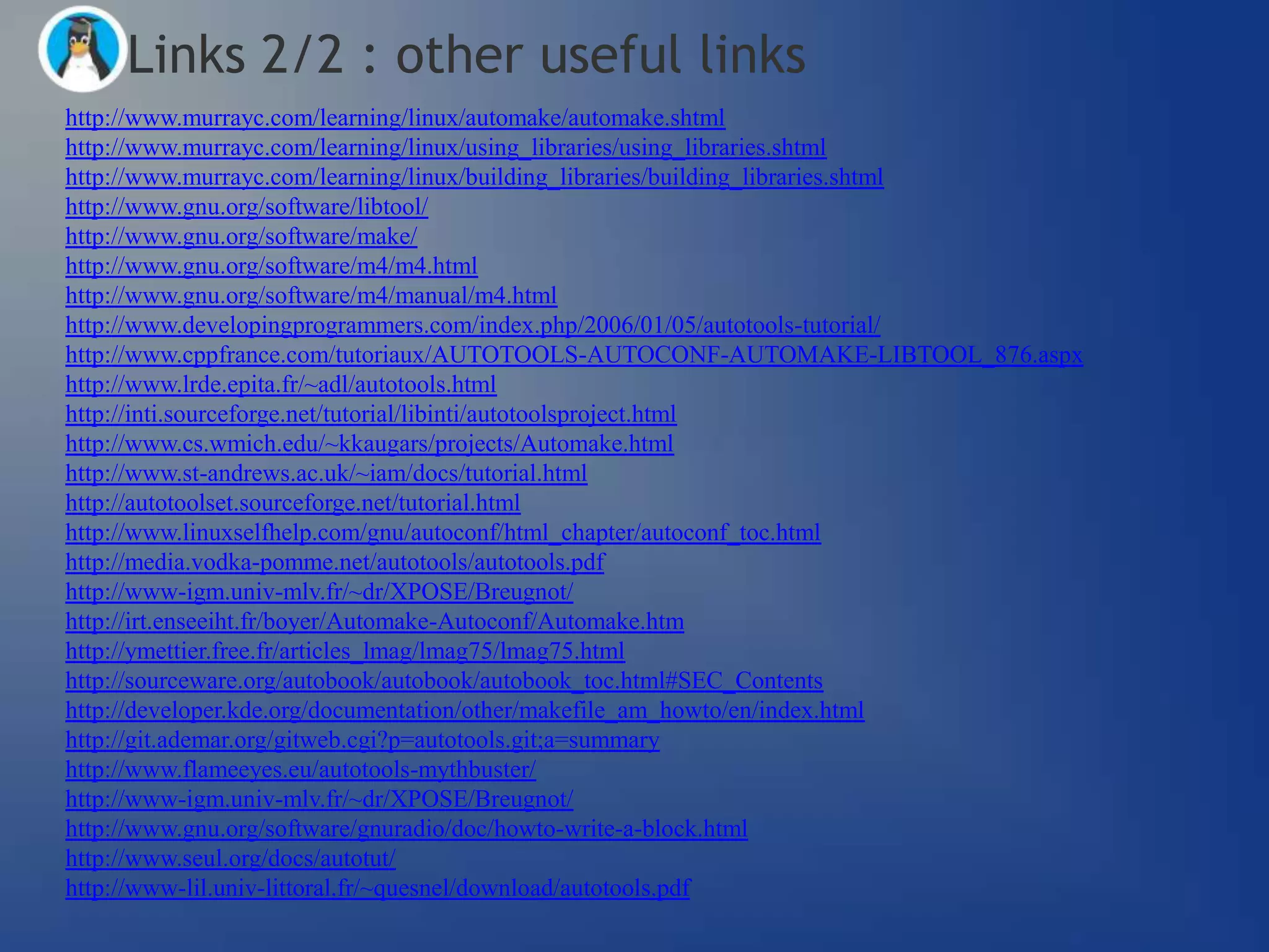 Links 2/2 : other useful links
http://www.murrayc.com/learning/linux/automake/automake.shtml
http://www.murrayc.com/learning/linux/using_libraries/using_libraries.shtml
http://www.murrayc.com/learning/linux/building_libraries/building_libraries.shtml
http://www.gnu.org/software/libtool/
http://www.gnu.org/software/make/
http://www.gnu.org/software/m4/m4.html
http://www.gnu.org/software/m4/manual/m4.html
http://www.developingprogrammers.com/index.php/2006/01/05/autotools-tutorial/
http://www.cppfrance.com/tutoriaux/AUTOTOOLS-AUTOCONF-AUTOMAKE-LIBTOOL_876.aspx
http://www.lrde.epita.fr/~adl/autotools.html
http://inti.sourceforge.net/tutorial/libinti/autotoolsproject.html
http://www.cs.wmich.edu/~kkaugars/projects/Automake.html
http://www.st-andrews.ac.uk/~iam/docs/tutorial.html
http://autotoolset.sourceforge.net/tutorial.html
http://www.linuxselfhelp.com/gnu/autoconf/html_chapter/autoconf_toc.html
http://media.vodka-pomme.net/autotools/autotools.pdf
http://www-igm.univ-mlv.fr/~dr/XPOSE/Breugnot/
http://irt.enseeiht.fr/boyer/Automake-Autoconf/Automake.htm
http://ymettier.free.fr/articles_lmag/lmag75/lmag75.html
http://sourceware.org/autobook/autobook/autobook_toc.html#SEC_Contents
http://developer.kde.org/documentation/other/makefile_am_howto/en/index.html
http://git.ademar.org/gitweb.cgi?p=autotools.git;a=summary
http://www.flameeyes.eu/autotools-mythbuster/
http://www-igm.univ-mlv.fr/~dr/XPOSE/Breugnot/
http://www.gnu.org/software/gnuradio/doc/howto-write-a-block.html
http://www.seul.org/docs/autotut/
http://www-lil.univ-littoral.fr/~quesnel/download/autotools.pdf
 