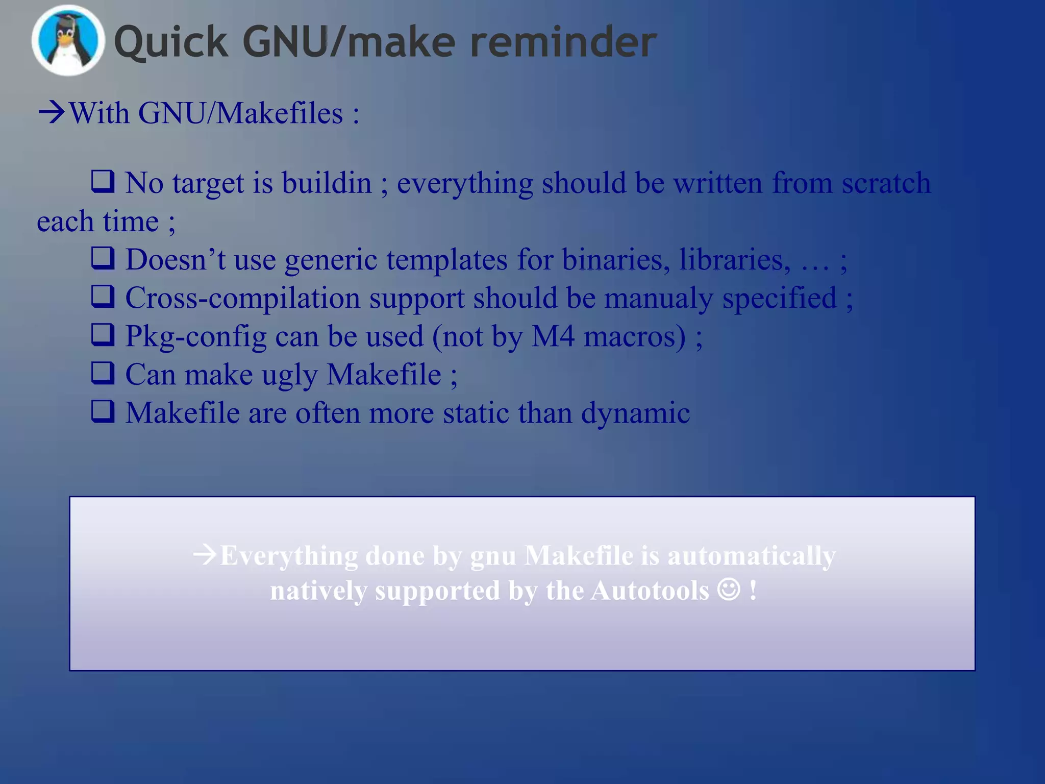 Quick GNU/make reminder
With GNU/Makefiles :

     No target is buildin ; everything should be written from scratch
each time ;
     Doesn‘t use generic templates for binaries, libraries, … ;
     Cross-compilation support should be manualy specified ;
     Pkg-config can be used (not by M4 macros) ;
     Can make ugly Makefile ;
     Makefile are often more static than dynamic



            Everything done by gnu Makefile is automatically
                natively supported by the Autotools  !
 