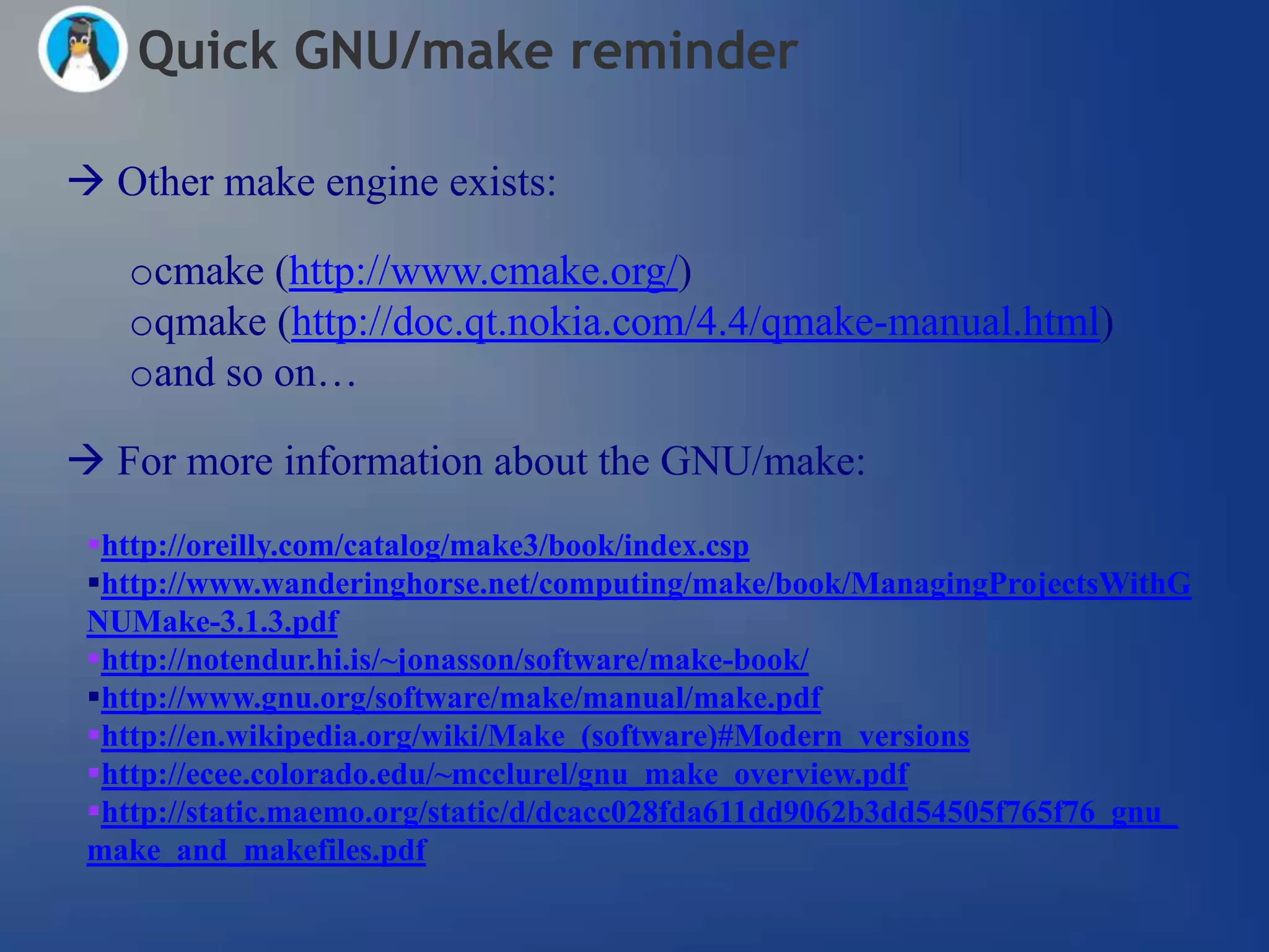 Quick GNU/make reminder

 Other make engine exists:

   ocmake (http://www.cmake.org/)
   oqmake (http://doc.qt.nokia.com/4.4/qmake-manual.html)
   oand so on…

 For more information about the GNU/make:
 http://oreilly.com/catalog/make3/book/index.csp
 http://www.wanderinghorse.net/computing/make/book/ManagingProjectsWithG
 NUMake-3.1.3.pdf
 http://notendur.hi.is/~jonasson/software/make-book/
 http://www.gnu.org/software/make/manual/make.pdf
 http://en.wikipedia.org/wiki/Make_(software)#Modern_versions
 http://ecee.colorado.edu/~mcclurel/gnu_make_overview.pdf
 http://static.maemo.org/static/d/dcacc028fda611dd9062b3dd54505f765f76_gnu_
 make_and_makefiles.pdf
 