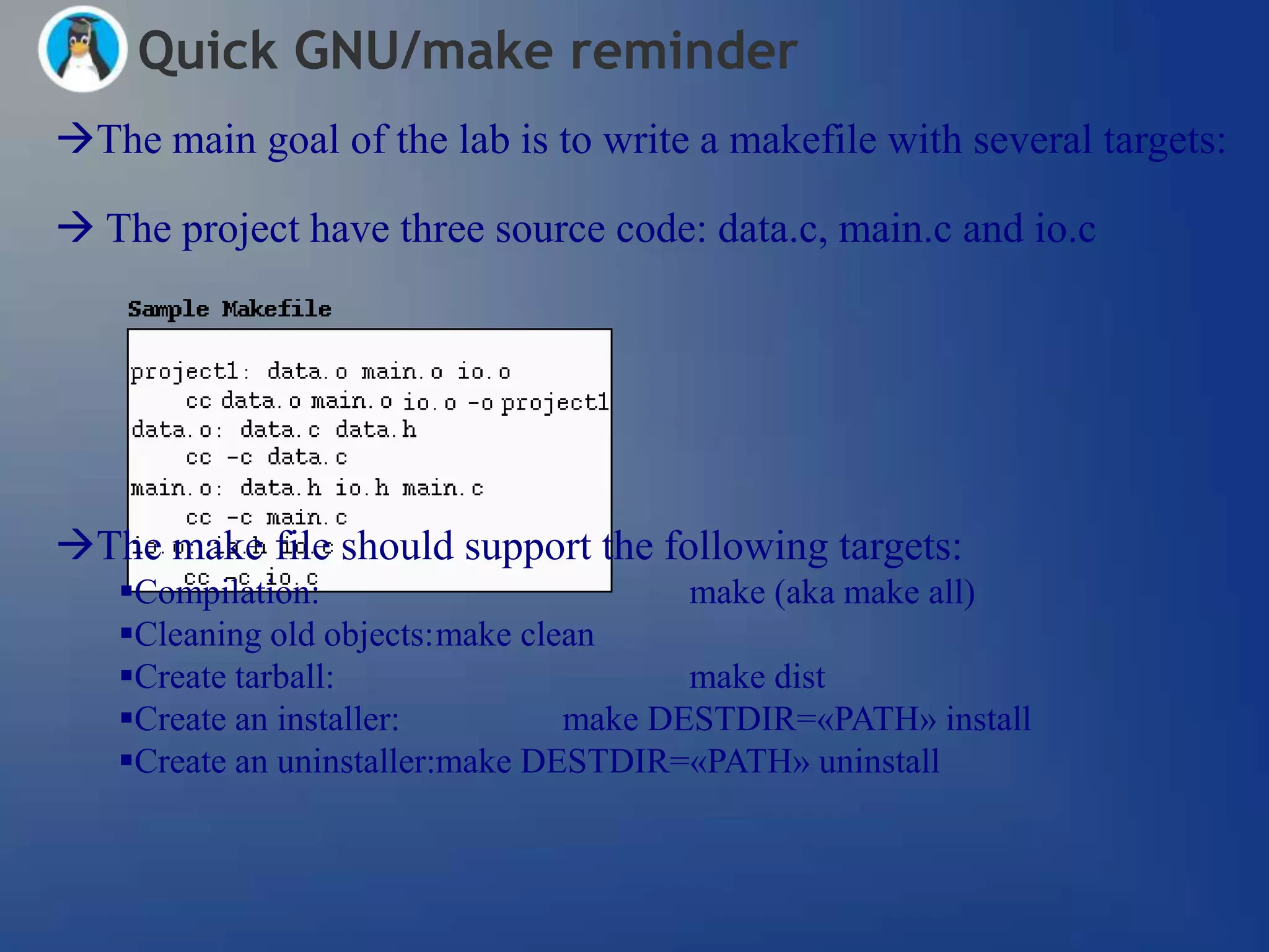 Quick GNU/make reminder
The main goal of the lab is to write a makefile with several targets:

 The project have three source code: data.c, main.c and io.c




The make file should support the following targets:
   Compilation:                        make (aka make all)
   Cleaning old objects:make clean
   Create tarball:                     make dist
   Create an installer:         make DESTDIR=«PATH» install
   Create an uninstaller:make DESTDIR=«PATH» uninstall
 