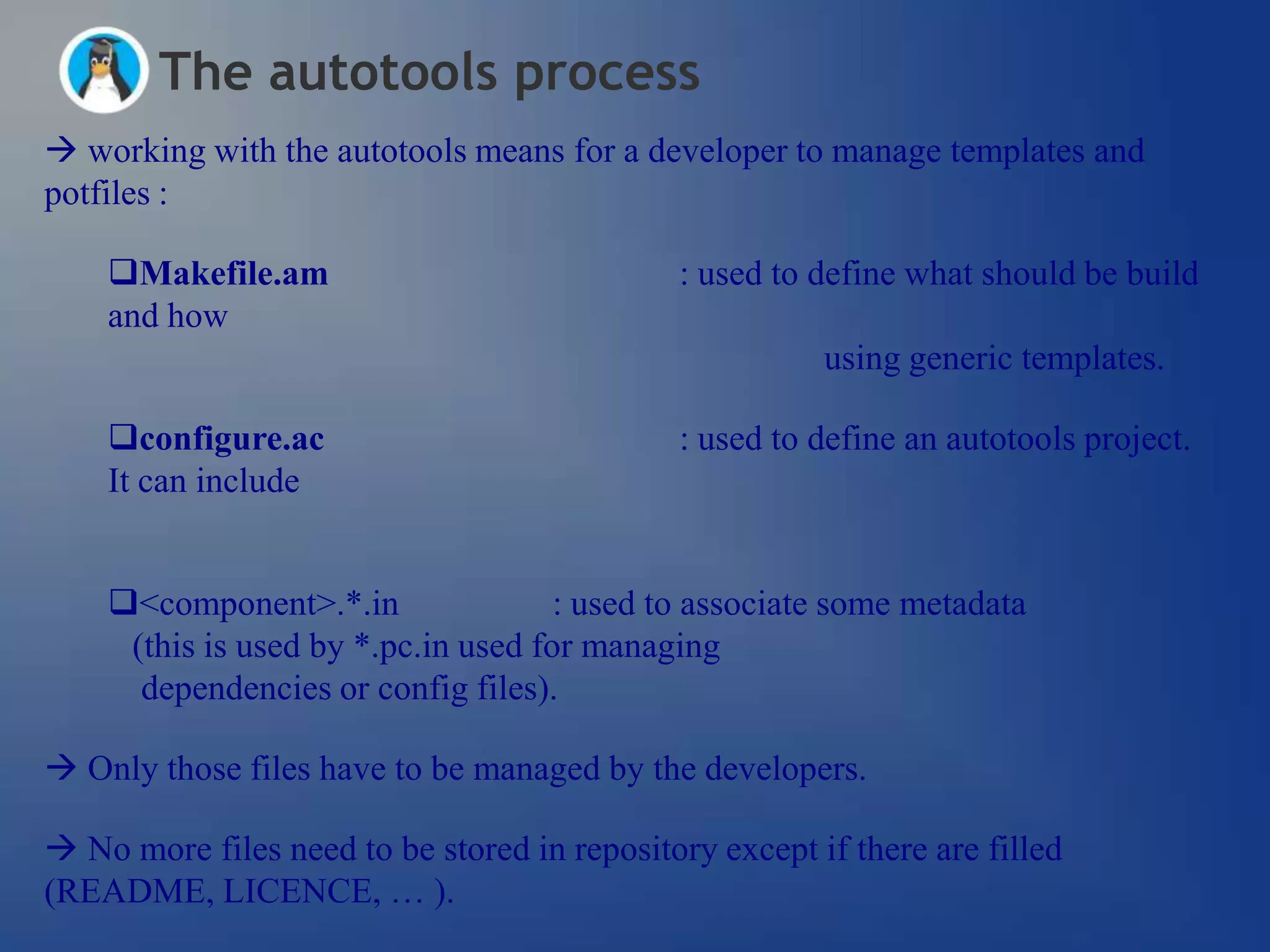 The autotools process
 working with the autotools means for a developer to manage templates and
potfiles :

    Makefile.am                              : used to define what should be build
    and how
                                                        using generic templates.

    configure.ac                             : used to define an autotools project.
    It can include


    <component>.*.in                : used to associate some metadata
     (this is used by *.pc.in used for managing
      dependencies or config files).

 Only those files have to be managed by the developers.

 No more files need to be stored in repository except if there are filled
(README, LICENCE, … ).
 