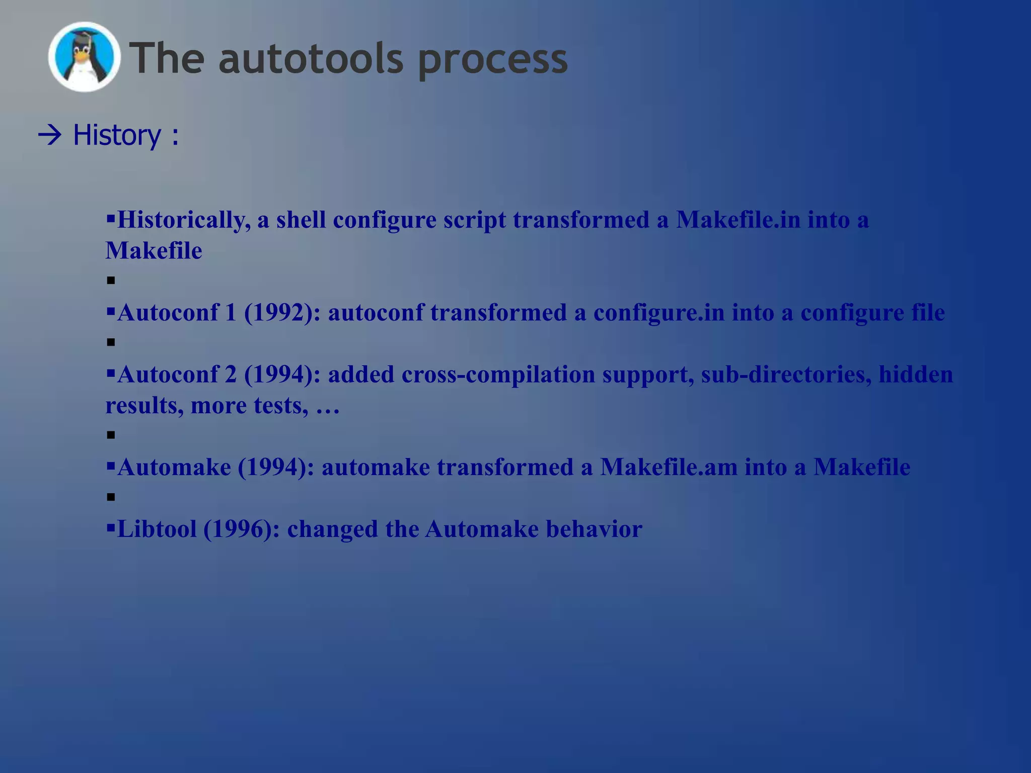 The autotools process
 History :

     Historically, a shell configure script transformed a Makefile.in into a
     Makefile
     
     Autoconf 1 (1992): autoconf transformed a configure.in into a configure file
     
     Autoconf 2 (1994): added cross-compilation support, sub-directories, hidden
     results, more tests, …
     
     Automake (1994): automake transformed a Makefile.am into a Makefile
     
     Libtool (1996): changed the Automake behavior
 