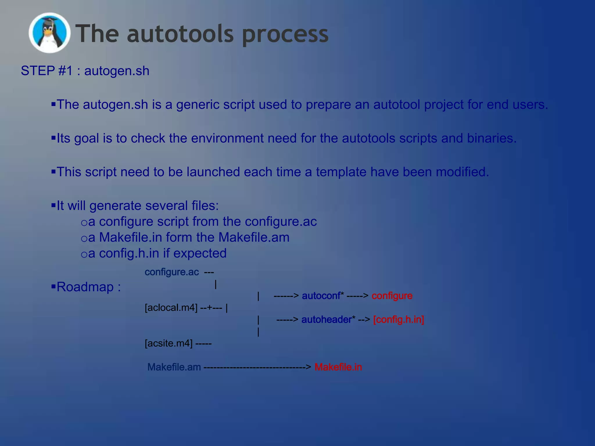 The autotools process
STEP #1 : autogen.sh

    The autogen.sh is a generic script used to prepare an autotool project for end users.

    Its goal is to check the environment need for the autotools scripts and binaries.

    This script need to be launched each time a template have been modified.

    It will generate several files:
          oa configure script from the configure.ac
          oa Makefile.in form the Makefile.am
          oa config.h.in if expected
                    configure.ac ---
    Roadmap :                          |
                                                 |   ------> autoconf* -----> configure
                    [aclocal.m4] --+--- |
                                                 |    -----> autoheader* --> [config.h.in]
                                                 |
                    [acsite.m4] -----

                     Makefile.am -------------------------------> Makefile.in
 