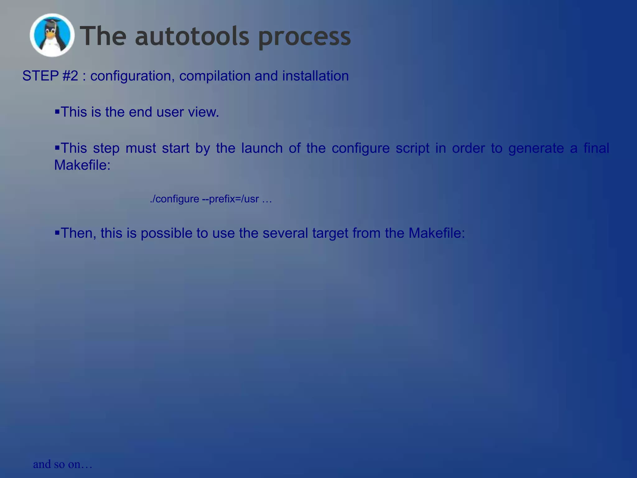 The autotools process
STEP #2 : configuration, compilation and installation

     This is the end user view.

     This step must start by the launch of the configure script in order to generate a final
     Makefile:

                    ./configure --prefix=/usr …


     Then, this is possible to use the several target from the Makefile:




 and so on…
 