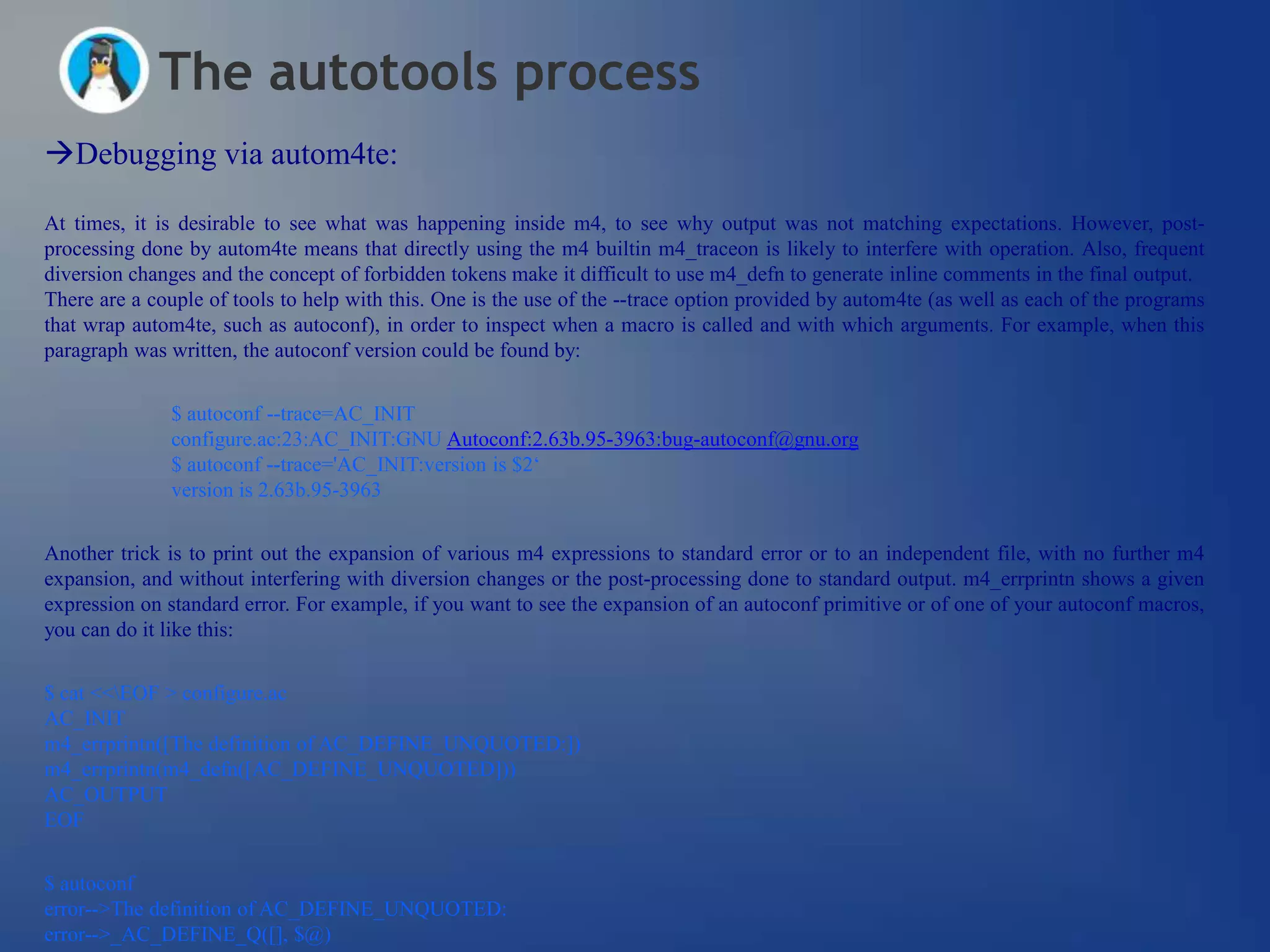 The autotools process
Debugging via autom4te:

At times, it is desirable to see what was happening inside m4, to see why output was not matching expectations. However, post-
processing done by autom4te means that directly using the m4 builtin m4_traceon is likely to interfere with operation. Also, frequent
diversion changes and the concept of forbidden tokens make it difficult to use m4_defn to generate inline comments in the final output.
There are a couple of tools to help with this. One is the use of the --trace option provided by autom4te (as well as each of the programs
that wrap autom4te, such as autoconf), in order to inspect when a macro is called and with which arguments. For example, when this
paragraph was written, the autoconf version could be found by:


              $ autoconf --trace=AC_INIT
              configure.ac:23:AC_INIT:GNU Autoconf:2.63b.95-3963:bug-autoconf@gnu.org
              $ autoconf --trace='AC_INIT:version is $2‗
              version is 2.63b.95-3963


Another trick is to print out the expansion of various m4 expressions to standard error or to an independent file, with no further m4
expansion, and without interfering with diversion changes or the post-processing done to standard output. m4_errprintn shows a given
expression on standard error. For example, if you want to see the expansion of an autoconf primitive or of one of your autoconf macros,
you can do it like this:


$ cat <<EOF > configure.ac
AC_INIT
m4_errprintn([The definition of AC_DEFINE_UNQUOTED:])
m4_errprintn(m4_defn([AC_DEFINE_UNQUOTED]))
AC_OUTPUT
EOF


$ autoconf
error-->The definition of AC_DEFINE_UNQUOTED:
error-->_AC_DEFINE_Q([], $@)
 
