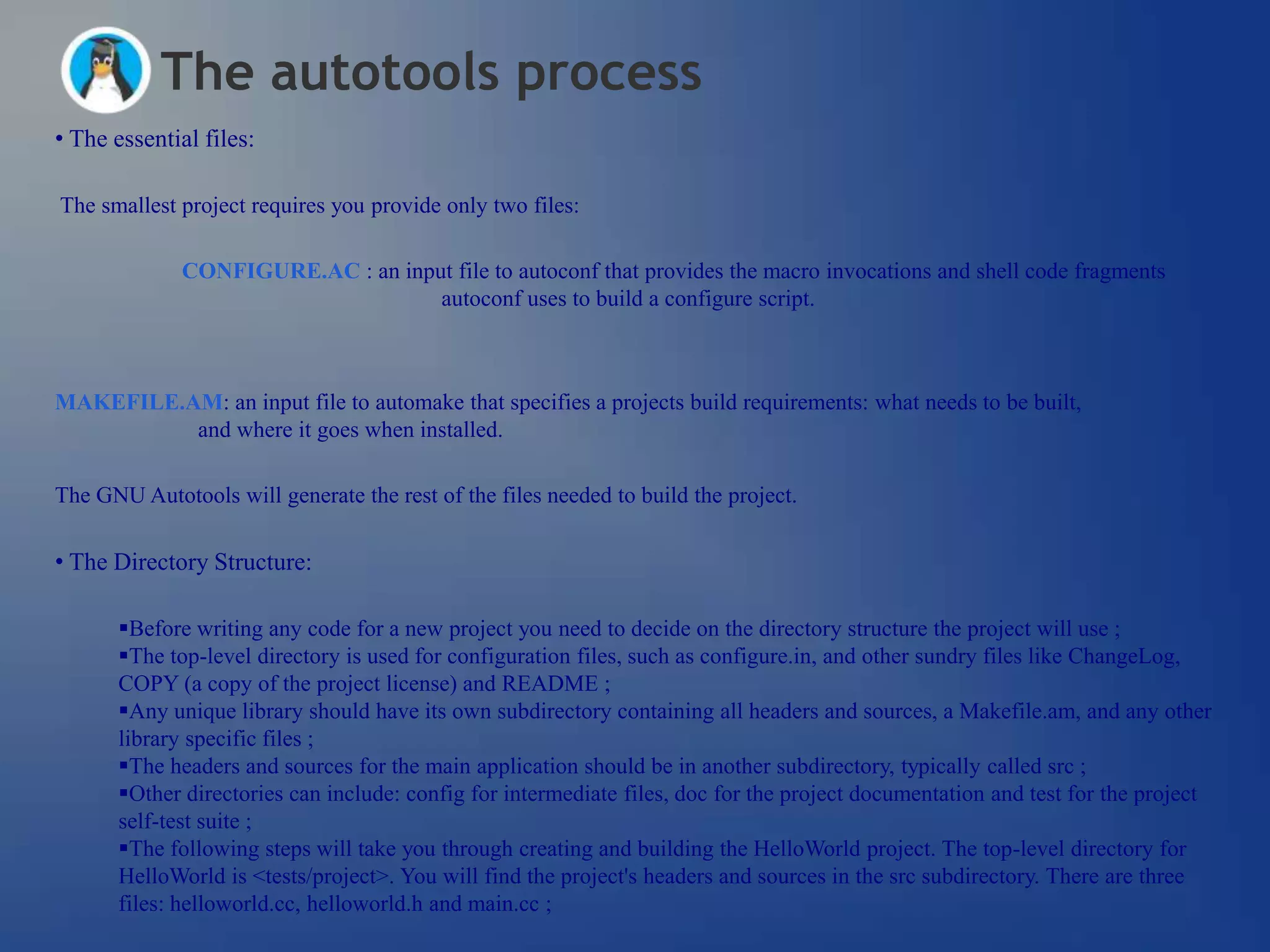 The autotools process
• The essential files:

The smallest project requires you provide only two files:

              CONFIGURE.AC : an input file to autoconf that provides the macro invocations and shell code fragments
                                    autoconf uses to build a configure script.



MAKEFILE.AM: an input file to automake that specifies a projects build requirements: what needs to be built,
          and where it goes when installed.

The GNU Autotools will generate the rest of the files needed to build the project.

• The Directory Structure:

       Before writing any code for a new project you need to decide on the directory structure the project will use ;
       The top-level directory is used for configuration files, such as configure.in, and other sundry files like ChangeLog,
       COPY (a copy of the project license) and README ;
       Any unique library should have its own subdirectory containing all headers and sources, a Makefile.am, and any other
       library specific files ;
       The headers and sources for the main application should be in another subdirectory, typically called src ;
       Other directories can include: config for intermediate files, doc for the project documentation and test for the project
       self-test suite ;
       The following steps will take you through creating and building the HelloWorld project. The top-level directory for
       HelloWorld is <tests/project>. You will find the project's headers and sources in the src subdirectory. There are three
       files: helloworld.cc, helloworld.h and main.cc ;
 