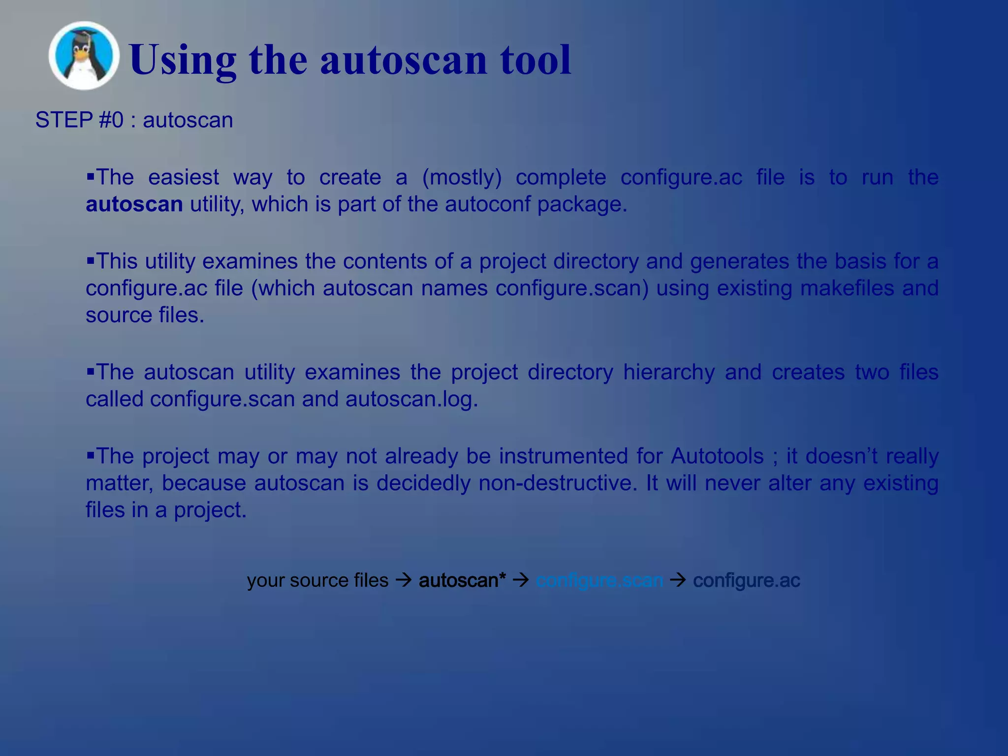 Using the autoscan tool
STEP #0 : autoscan

    The easiest way to create a (mostly) complete configure.ac file is to run the
    autoscan utility, which is part of the autoconf package.

    This utility examines the contents of a project directory and generates the basis for a
    configure.ac file (which autoscan names configure.scan) using existing makefiles and
    source files.

    The autoscan utility examines the project directory hierarchy and creates two files
    called configure.scan and autoscan.log.

    The project may or may not already be instrumented for Autotools ; it doesn’t really
    matter, because autoscan is decidedly non-destructive. It will never alter any existing
    files in a project.


                     your source files  autoscan*  configure.scan  configure.ac
 
