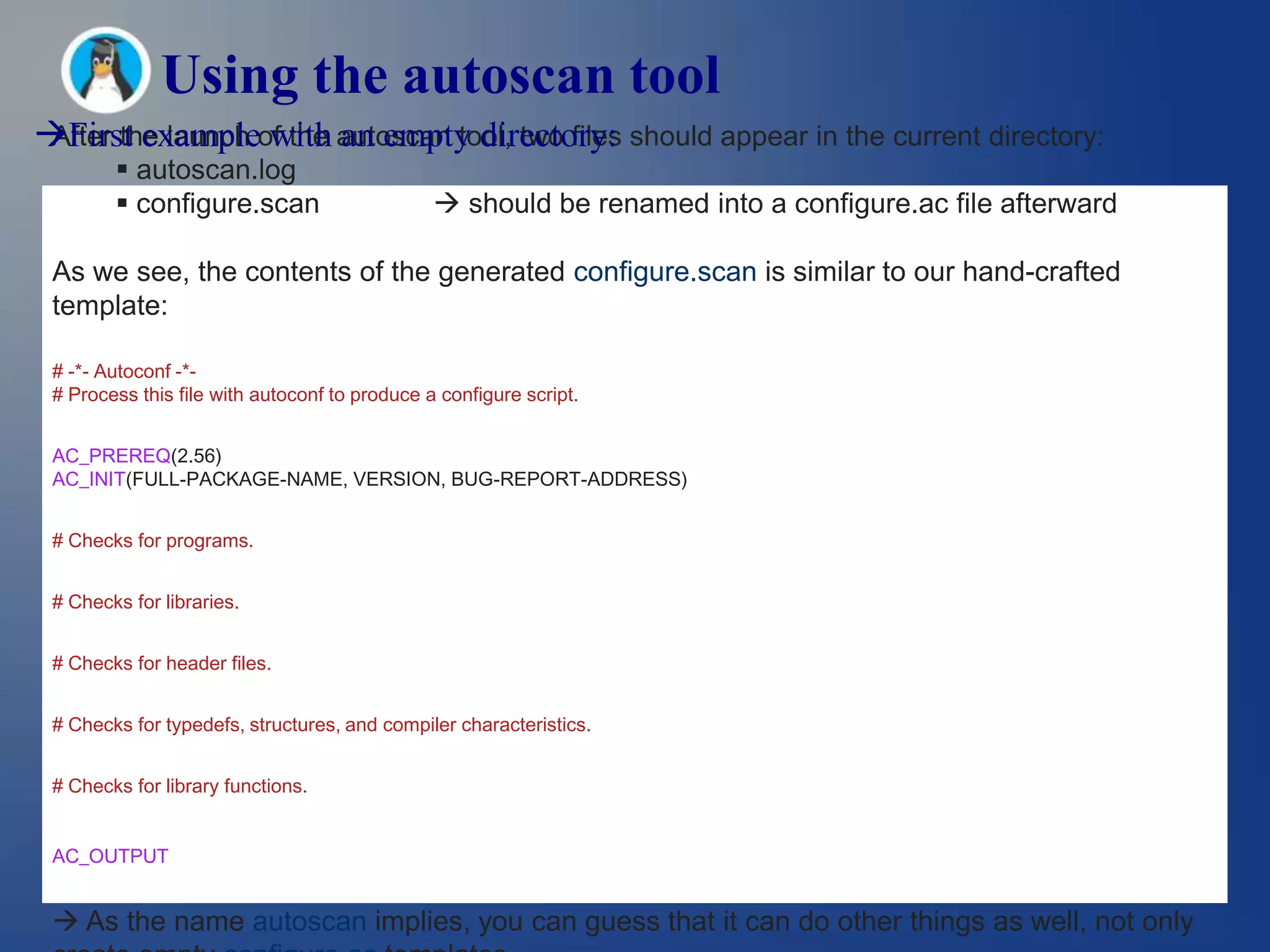 Using the autoscan tool
First exampleof the autoscan tool, two files should appear in the current directory:
 After the launch with an empty directory:
         autoscan.log
         configure.scan                        should be renamed into a configure.ac file afterward

 As we see, the contents of the generated configure.scan is similar to our hand-crafted
 template:

 # -*- Autoconf -*-
 # Process this file with autoconf to produce a configure script.


 AC_PREREQ(2.56)
 AC_INIT(FULL-PACKAGE-NAME, VERSION, BUG-REPORT-ADDRESS)


 # Checks for programs.


 # Checks for libraries.


 # Checks for header files.


 # Checks for typedefs, structures, and compiler characteristics.


 # Checks for library functions.


 AC_OUTPUT


  As the name autoscan implies, you can guess that it can do other things as well, not only
 