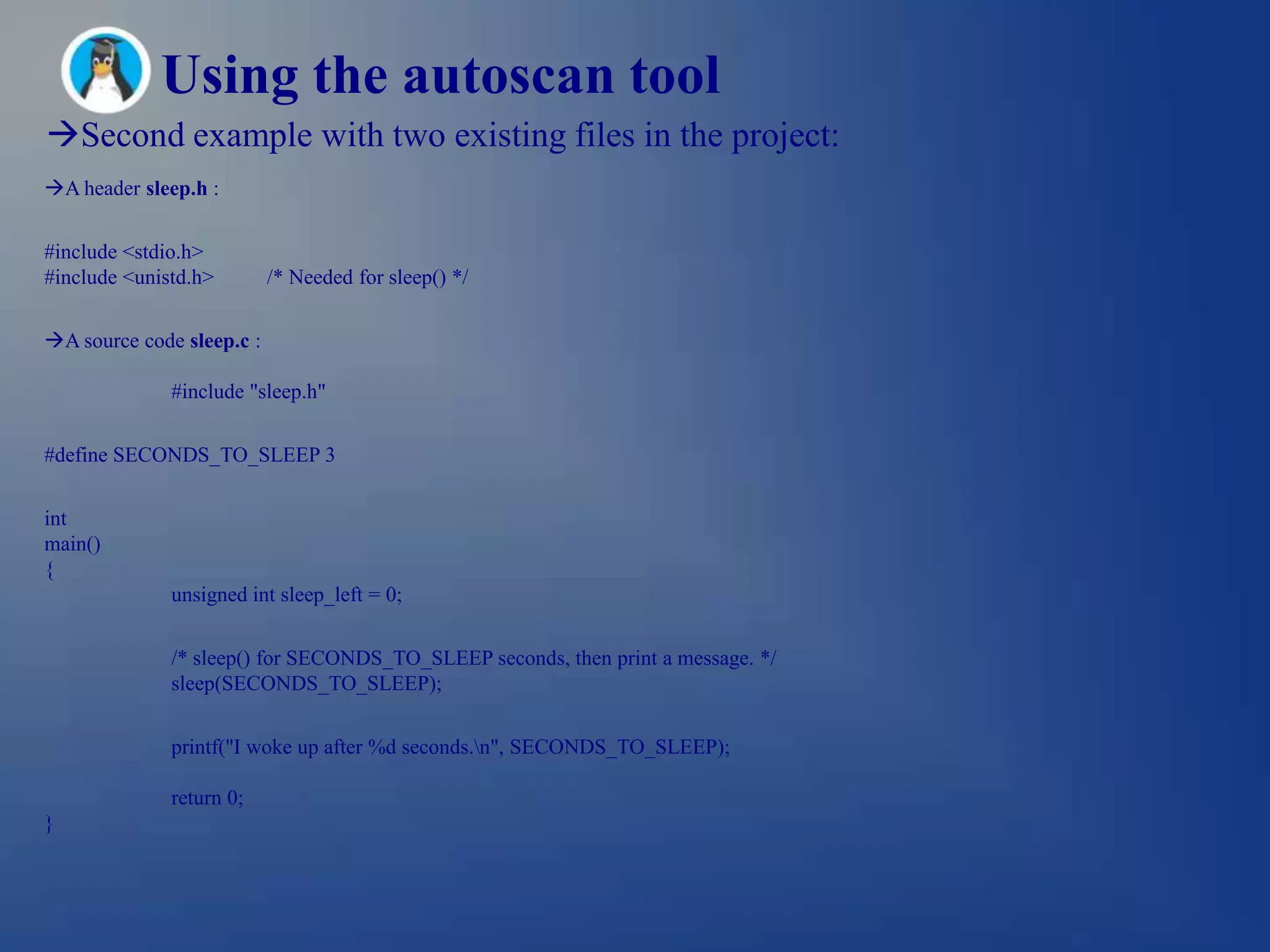 Using the autoscan tool
Second example with two existing files in the project:
A header sleep.h :


#include <stdio.h>
#include <unistd.h>        /* Needed for sleep() */


A source code sleep.c :

              #include "sleep.h"


#define SECONDS_TO_SLEEP 3


int
main()
{
              unsigned int sleep_left = 0;


              /* sleep() for SECONDS_TO_SLEEP seconds, then print a message. */
              sleep(SECONDS_TO_SLEEP);


              printf("I woke up after %d seconds.n", SECONDS_TO_SLEEP);

              return 0;
}
 
