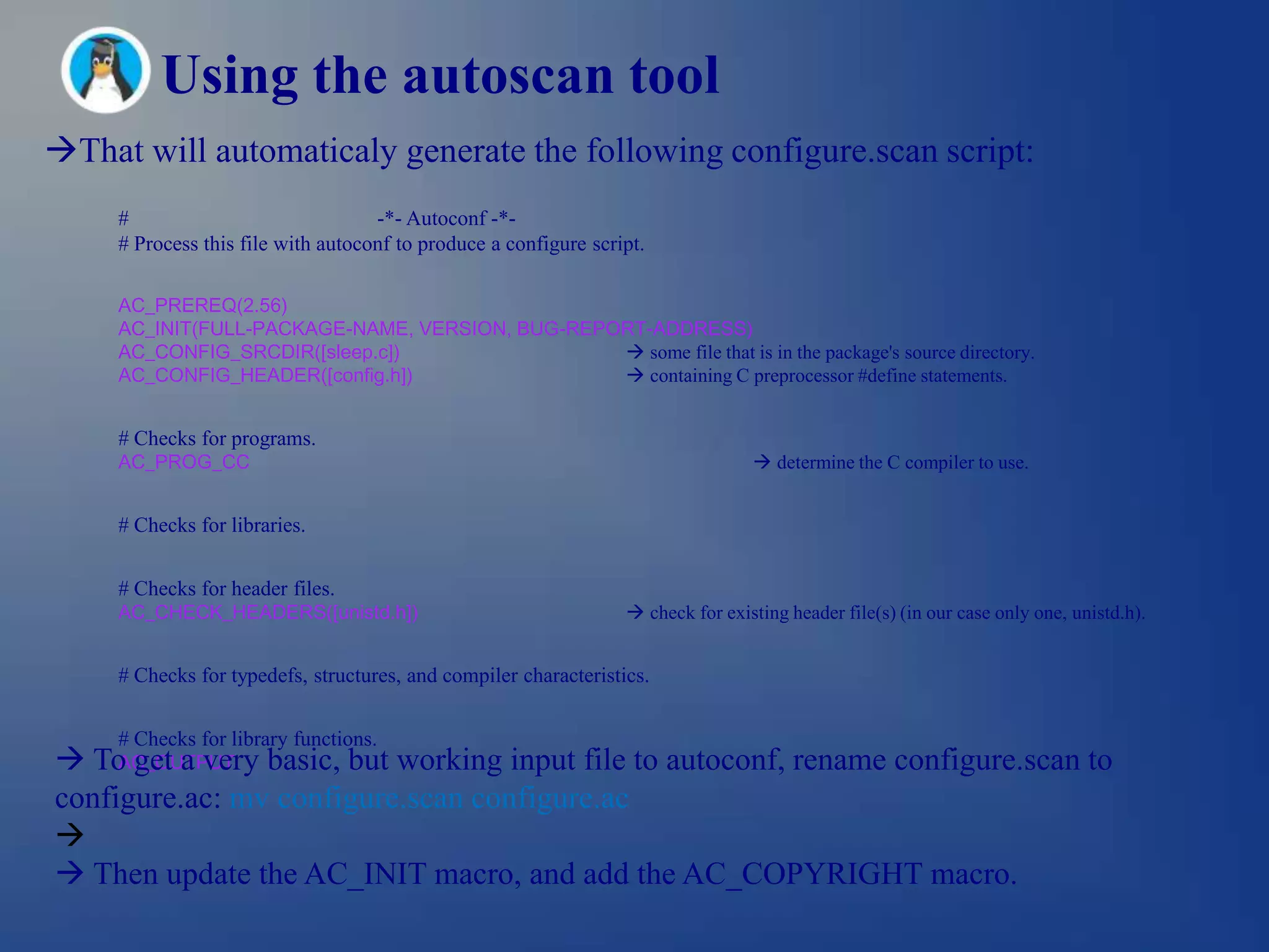 Using the autoscan tool
That will automaticaly generate the following configure.scan script:
     #                              -*- Autoconf -*-
     # Process this file with autoconf to produce a configure script.

     AC_PREREQ(2.56)
     AC_INIT(FULL-PACKAGE-NAME, VERSION, BUG-REPORT-ADDRESS)
     AC_CONFIG_SRCDIR([sleep.c])                  some file that is in the package's source directory.
     AC_CONFIG_HEADER([config.h])                 containing C preprocessor #define statements.


     # Checks for programs.
     AC_PROG_CC                                                                    determine the C compiler to use.


     # Checks for libraries.


     # Checks for header files.
     AC_CHECK_HEADERS([unistd.h])                                  check for existing header file(s) (in our case only one, unistd.h).


     # Checks for typedefs, structures, and compiler characteristics.


     # Checks for library functions.
 To get a very basic, but working input file to autoconf, rename configure.scan to
     AC_OUTPUT
configure.ac: mv configure.scan configure.ac

 Then update the AC_INIT macro, and add the AC_COPYRIGHT macro.
 