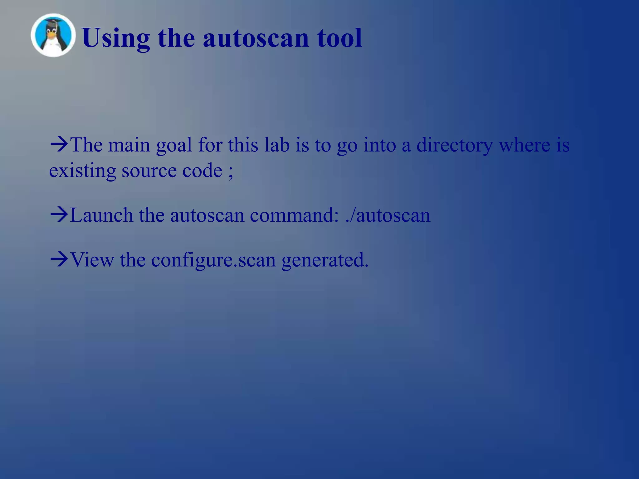 Using the autoscan tool


The main goal for this lab is to go into a directory where is
existing source code ;

Launch the autoscan command: ./autoscan

View the configure.scan generated.
 
