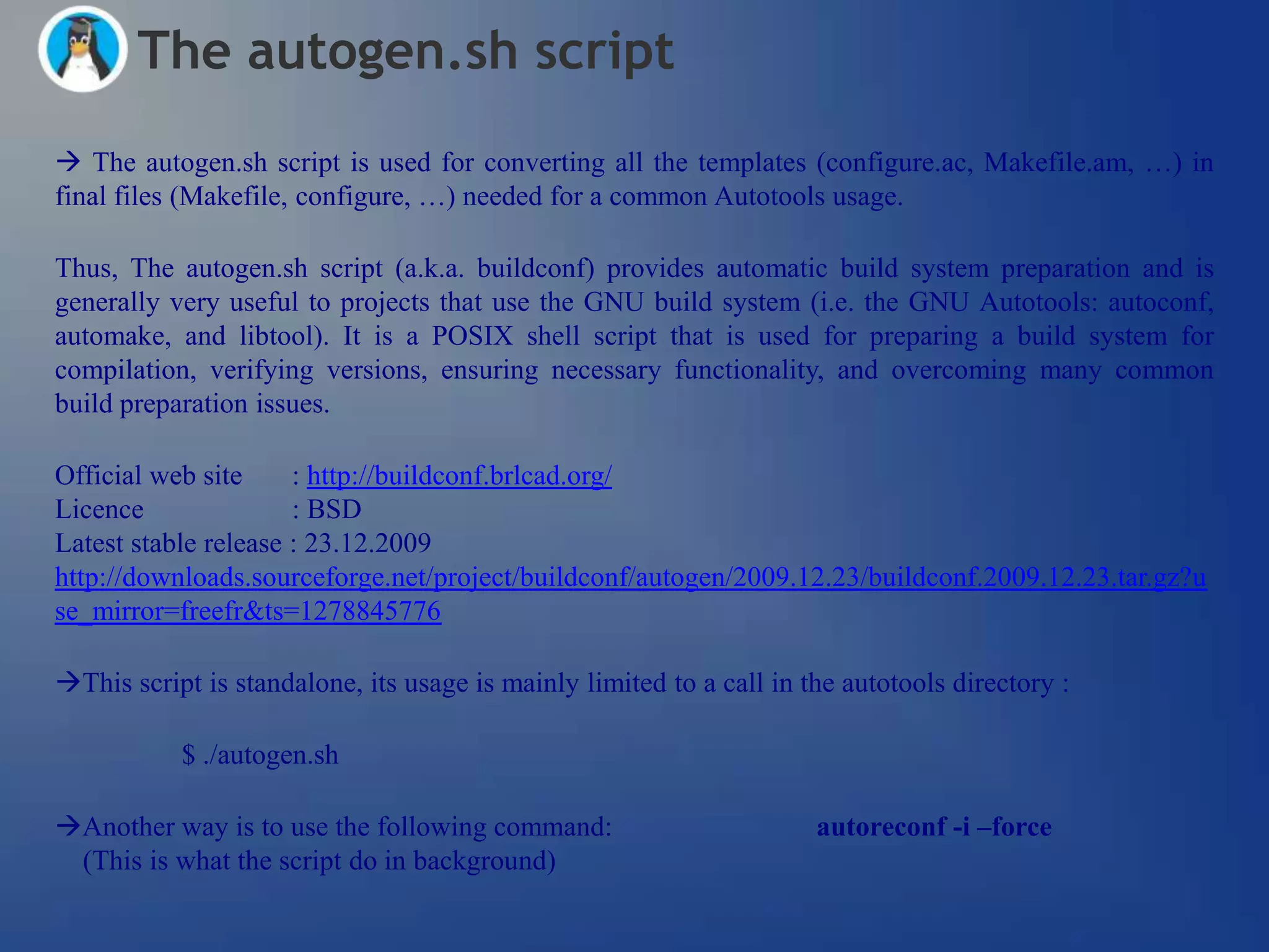 The autogen.sh script
 The autogen.sh script is used for converting all the templates (configure.ac, Makefile.am, …) in
final files (Makefile, configure, …) needed for a common Autotools usage.

Thus, The autogen.sh script (a.k.a. buildconf) provides automatic build system preparation and is
generally very useful to projects that use the GNU build system (i.e. the GNU Autotools: autoconf,
automake, and libtool). It is a POSIX shell script that is used for preparing a build system for
compilation, verifying versions, ensuring necessary functionality, and overcoming many common
build preparation issues.

Official web site     : http://buildconf.brlcad.org/
Licence               : BSD
Latest stable release : 23.12.2009
http://downloads.sourceforge.net/project/buildconf/autogen/2009.12.23/buildconf.2009.12.23.tar.gz?u
se_mirror=freefr&ts=1278845776

This script is standalone, its usage is mainly limited to a call in the autotools directory :

           $ ./autogen.sh

Another way is to use the following command:                         autoreconf -i –force
 (This is what the script do in background)
 