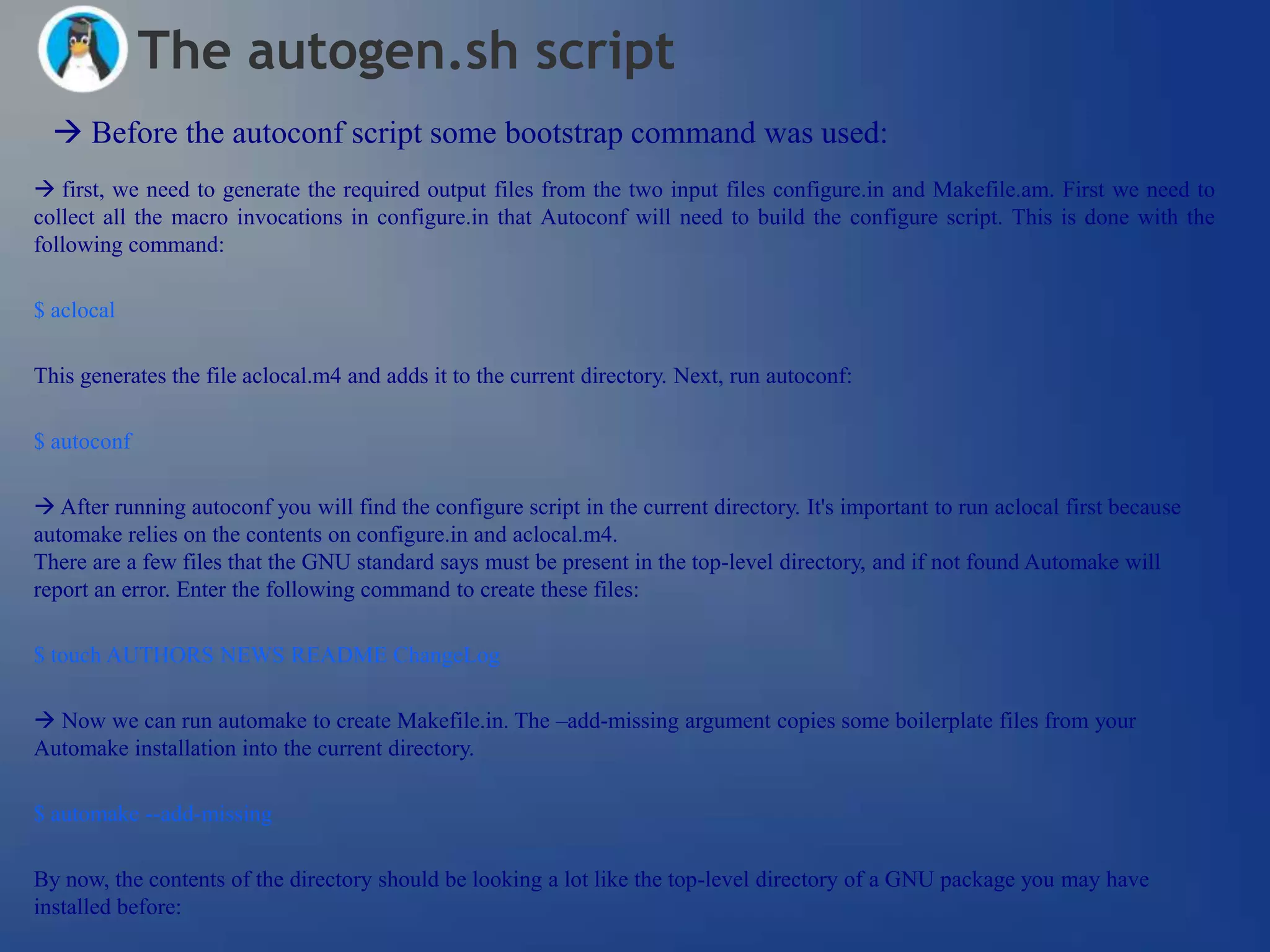 The autogen.sh script
   Before the autoconf script some bootstrap command was used:
 first, we need to generate the required output files from the two input files configure.in and Makefile.am. First we need to
collect all the macro invocations in configure.in that Autoconf will need to build the configure script. This is done with the
following command:

$ aclocal

This generates the file aclocal.m4 and adds it to the current directory. Next, run autoconf:

$ autoconf

 After running autoconf you will find the configure script in the current directory. It's important to run aclocal first because
automake relies on the contents on configure.in and aclocal.m4.
There are a few files that the GNU standard says must be present in the top-level directory, and if not found Automake will
report an error. Enter the following command to create these files:

$ touch AUTHORS NEWS README ChangeLog

 Now we can run automake to create Makefile.in. The –add-missing argument copies some boilerplate files from your
Automake installation into the current directory.

$ automake --add-missing

By now, the contents of the directory should be looking a lot like the top-level directory of a GNU package you may have
installed before:
 