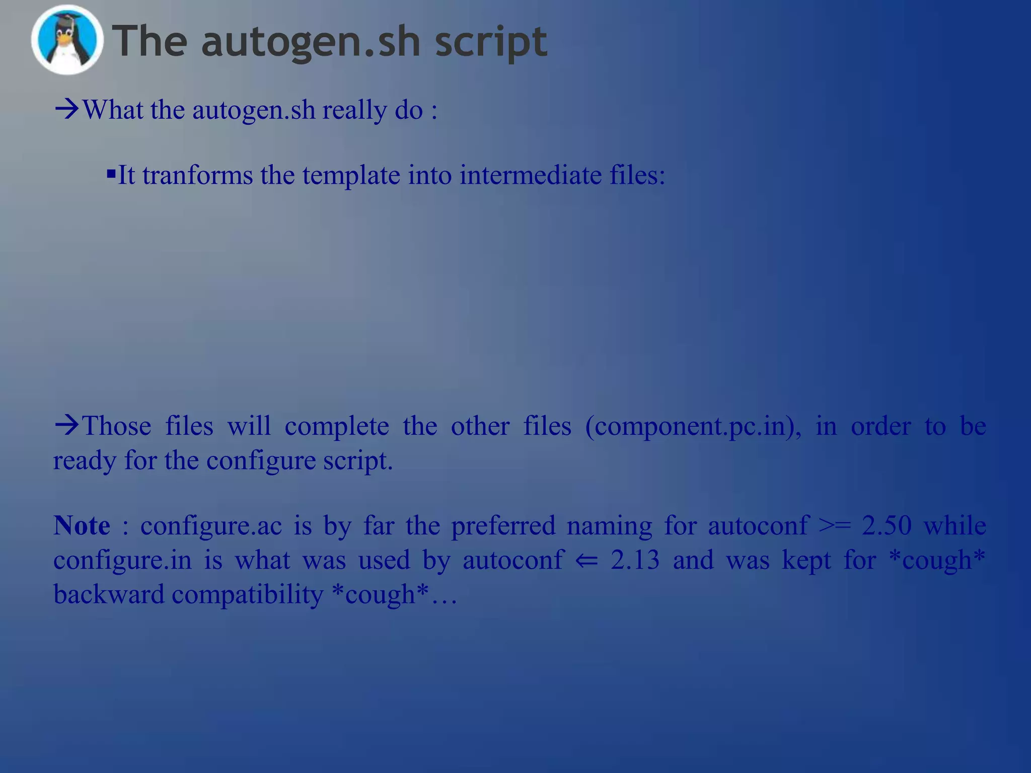 The autogen.sh script
What the autogen.sh really do :

    It tranforms the template into intermediate files:




Those files will complete the other files (component.pc.in), in order to be
ready for the configure script.

Note : configure.ac is by far the preferred naming for autoconf >= 2.50 while
configure.in is what was used by autoconf ⇐ 2.13 and was kept for *cough*
backward compatibility *cough*…
 