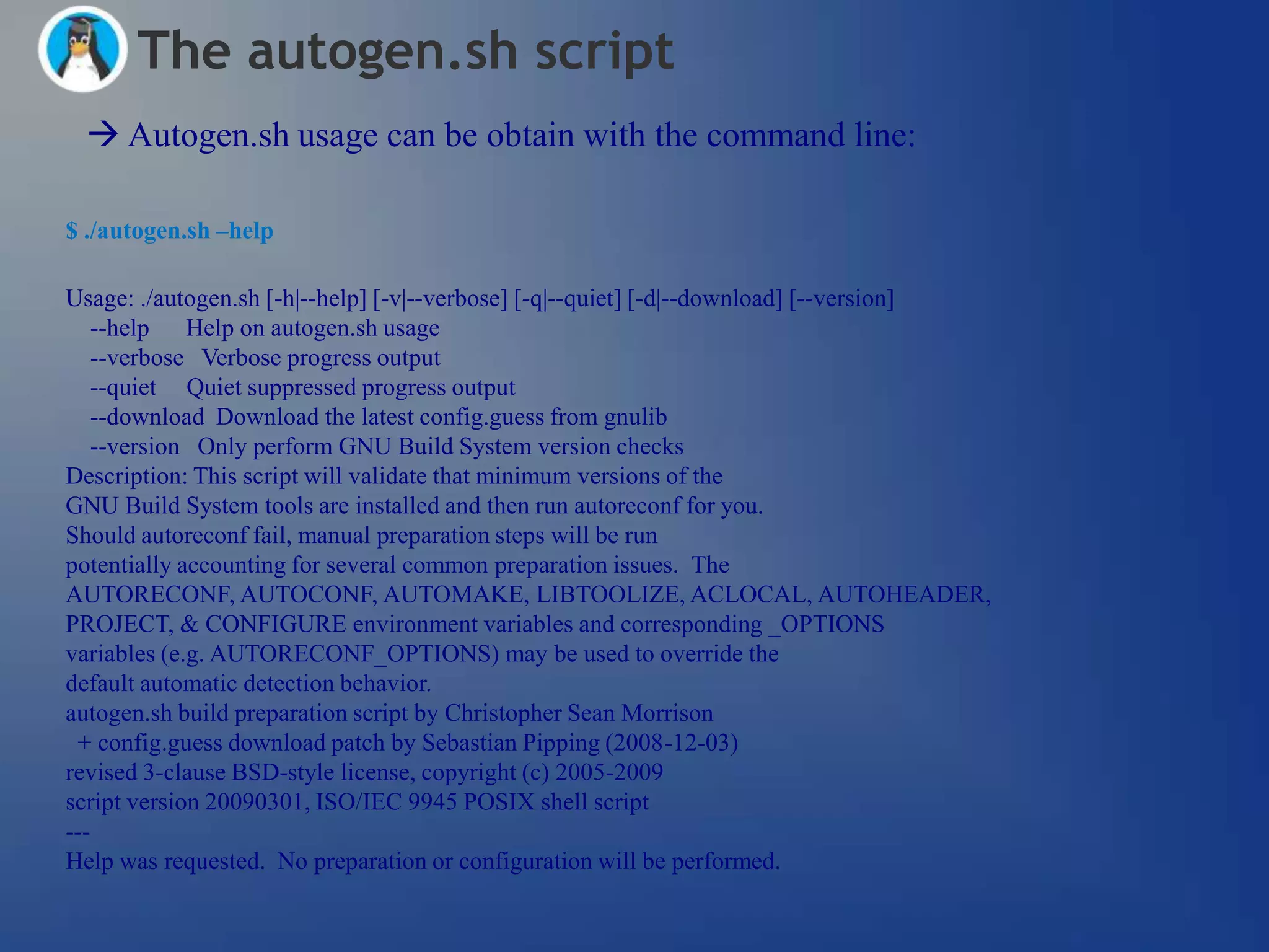 The autogen.sh script
  Autogen.sh usage can be obtain with the command line:

$ ./autogen.sh –help

Usage: ./autogen.sh [-h|--help] [-v|--verbose] [-q|--quiet] [-d|--download] [--version]
   --help Help on autogen.sh usage
   --verbose Verbose progress output
   --quiet Quiet suppressed progress output
   --download Download the latest config.guess from gnulib
   --version Only perform GNU Build System version checks
Description: This script will validate that minimum versions of the
GNU Build System tools are installed and then run autoreconf for you.
Should autoreconf fail, manual preparation steps will be run
potentially accounting for several common preparation issues. The
AUTORECONF, AUTOCONF, AUTOMAKE, LIBTOOLIZE, ACLOCAL, AUTOHEADER,
PROJECT, & CONFIGURE environment variables and corresponding _OPTIONS
variables (e.g. AUTORECONF_OPTIONS) may be used to override the
default automatic detection behavior.
autogen.sh build preparation script by Christopher Sean Morrison
 + config.guess download patch by Sebastian Pipping (2008-12-03)
revised 3-clause BSD-style license, copyright (c) 2005-2009
script version 20090301, ISO/IEC 9945 POSIX shell script
---
Help was requested. No preparation or configuration will be performed.
 