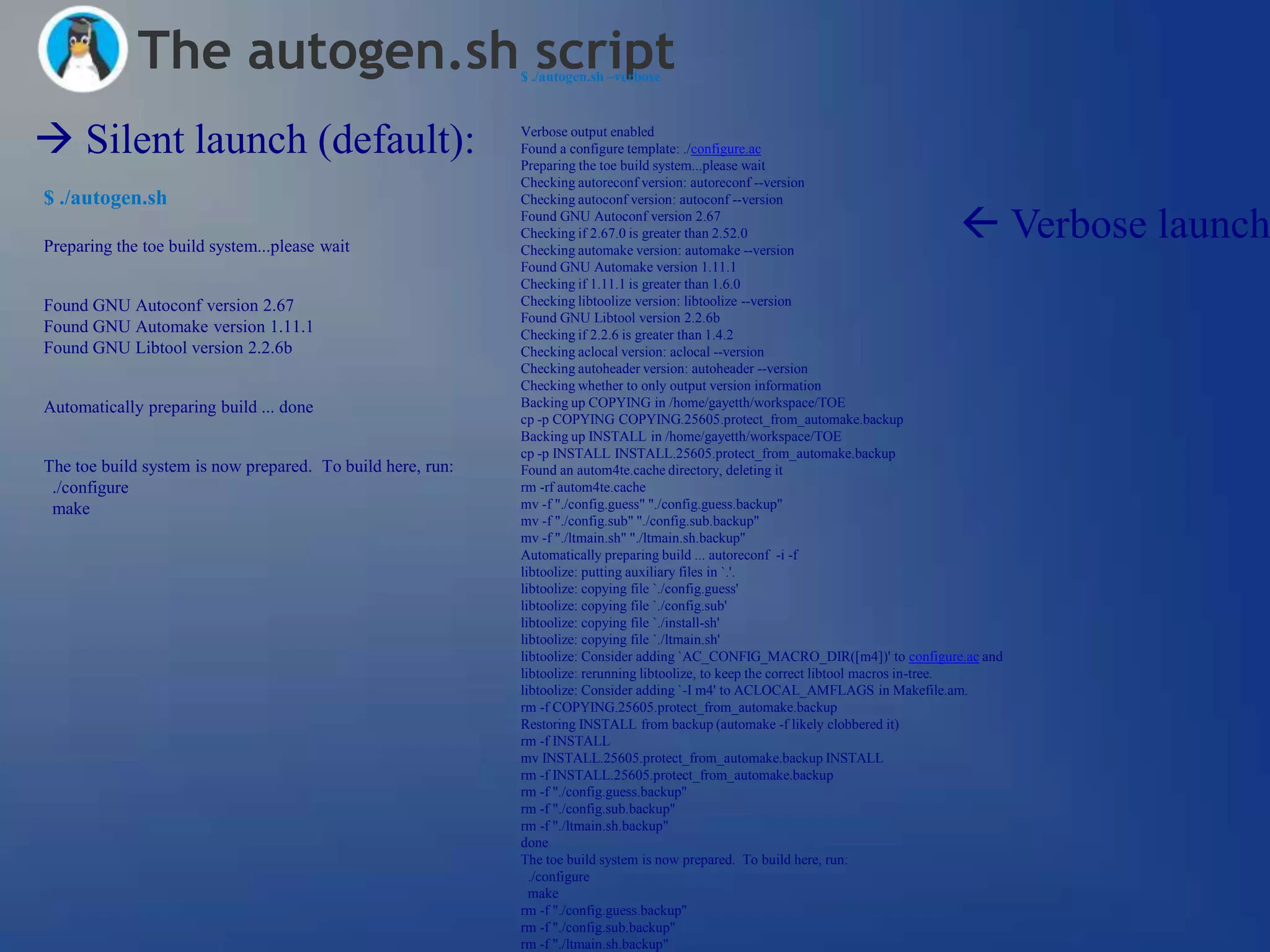 The autogen.sh script                          $ ./autogen.sh –verbose




 Silent launch (default):                                  Verbose output enabled
                                                            Found a configure template: ./configure.ac
                                                            Preparing the toe build system...please wait
                                                            Checking autoreconf version: autoreconf --version
$ ./autogen.sh                                              Checking autoconf version: autoconf --version


Preparing the toe build system...please wait
                                                            Found GNU Autoconf version 2.67
                                                            Checking if 2.67.0 is greater than 2.52.0
                                                            Checking automake version: automake --version
                                                                                                                                   Verbose launch
                                                            Found GNU Automake version 1.11.1
                                                            Checking if 1.11.1 is greater than 1.6.0
Found GNU Autoconf version 2.67                             Checking libtoolize version: libtoolize --version
                                                            Found GNU Libtool version 2.2.6b
Found GNU Automake version 1.11.1                           Checking if 2.2.6 is greater than 1.4.2
Found GNU Libtool version 2.2.6b                            Checking aclocal version: aclocal --version
                                                            Checking autoheader version: autoheader --version
                                                            Checking whether to only output version information
Automatically preparing build ... done                      Backing up COPYING in /home/gayetth/workspace/TOE
                                                            cp -p COPYING COPYING.25605.protect_from_automake.backup
                                                            Backing up INSTALL in /home/gayetth/workspace/TOE
                                                            cp -p INSTALL INSTALL.25605.protect_from_automake.backup
The toe build system is now prepared. To build here, run:   Found an autom4te.cache directory, deleting it
 ./configure                                                rm -rf autom4te.cache
 make                                                       mv -f "./config.guess" "./config.guess.backup"
                                                            mv -f "./config.sub" "./config.sub.backup"
                                                            mv -f "./ltmain.sh" "./ltmain.sh.backup"
                                                            Automatically preparing build ... autoreconf -i -f
                                                            libtoolize: putting auxiliary files in `.'.
                                                            libtoolize: copying file `./config.guess'
                                                            libtoolize: copying file `./config.sub'
                                                            libtoolize: copying file `./install-sh'
                                                            libtoolize: copying file `./ltmain.sh'
                                                            libtoolize: Consider adding `AC_CONFIG_MACRO_DIR([m4])' to configure.ac and
                                                            libtoolize: rerunning libtoolize, to keep the correct libtool macros in-tree.
                                                            libtoolize: Consider adding `-I m4' to ACLOCAL_AMFLAGS in Makefile.am.
                                                            rm -f COPYING.25605.protect_from_automake.backup
                                                            Restoring INSTALL from backup (automake -f likely clobbered it)
                                                            rm -f INSTALL
                                                            mv INSTALL.25605.protect_from_automake.backup INSTALL
                                                            rm -f INSTALL.25605.protect_from_automake.backup
                                                            rm -f "./config.guess.backup"
                                                            rm -f "./config.sub.backup"
                                                            rm -f "./ltmain.sh.backup"
                                                            done
                                                            The toe build system is now prepared. To build here, run:
                                                              ./configure
                                                              make
                                                            rm -f "./config.guess.backup"
                                                            rm -f "./config.sub.backup"
                                                            rm -f "./ltmain.sh.backup"
 