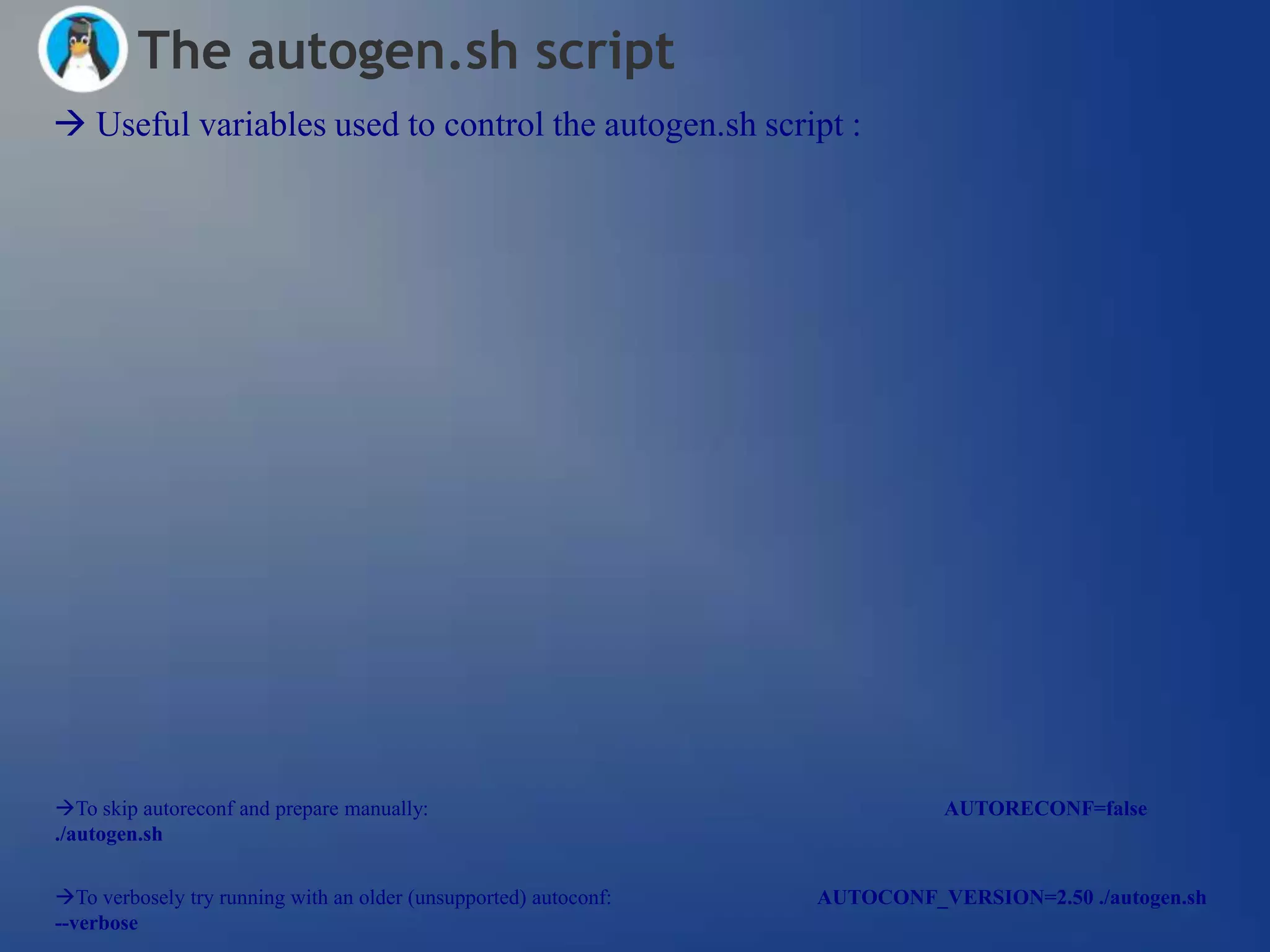 The autogen.sh script
 Useful variables used to control the autogen.sh script :




To skip autoreconf and prepare manually:                                    AUTORECONF=false
./autogen.sh


To verbosely try running with an older (unsupported) autoconf:   AUTOCONF_VERSION=2.50 ./autogen.sh
--verbose
 