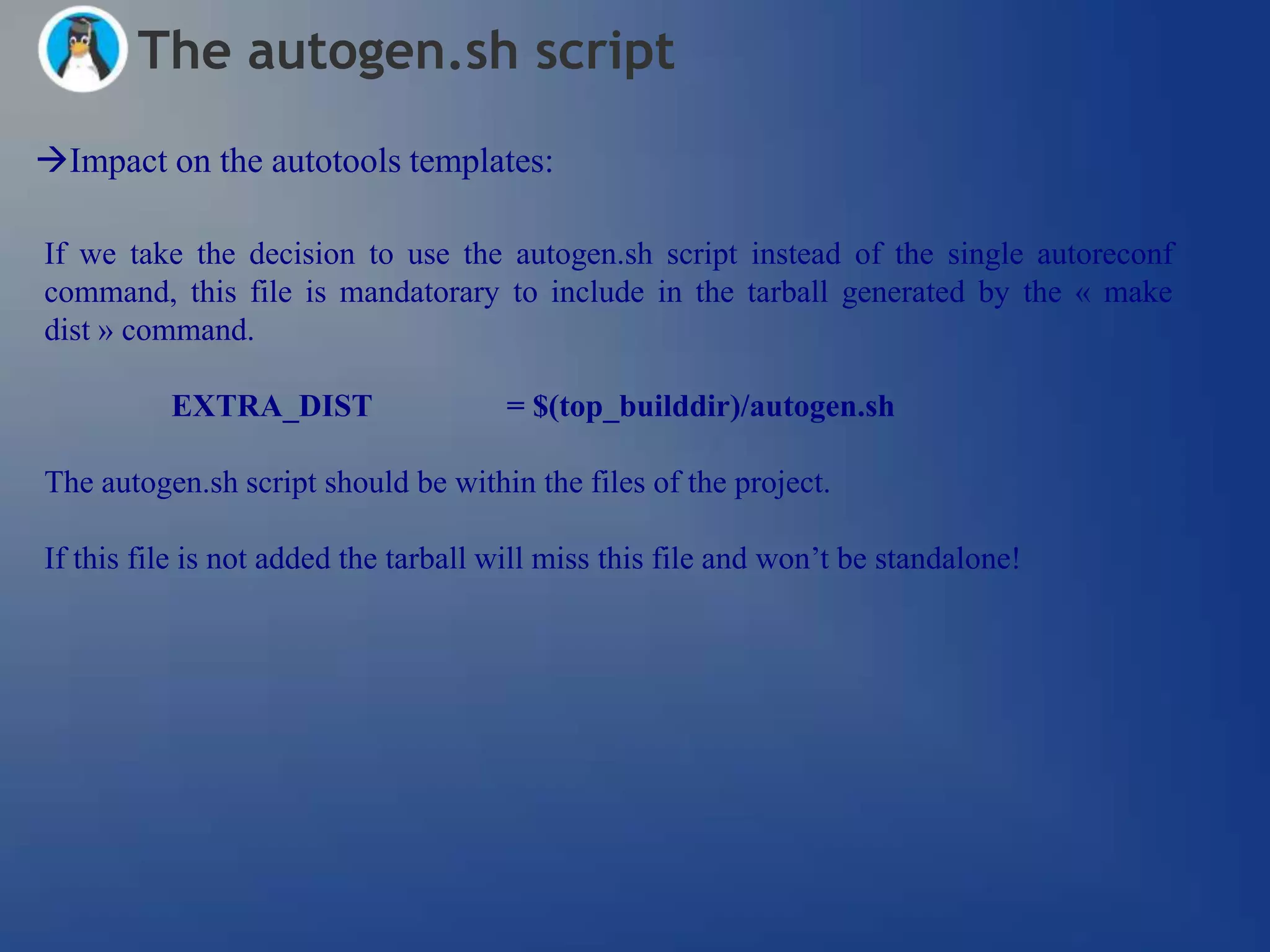 The autogen.sh script
Impact on the autotools templates:

If we take the decision to use the autogen.sh script instead of the single autoreconf
command, this file is mandatorary to include in the tarball generated by the « make
dist » command.

          EXTRA_DIST                  = $(top_builddir)/autogen.sh

The autogen.sh script should be within the files of the project.

If this file is not added the tarball will miss this file and won‘t be standalone!
 
