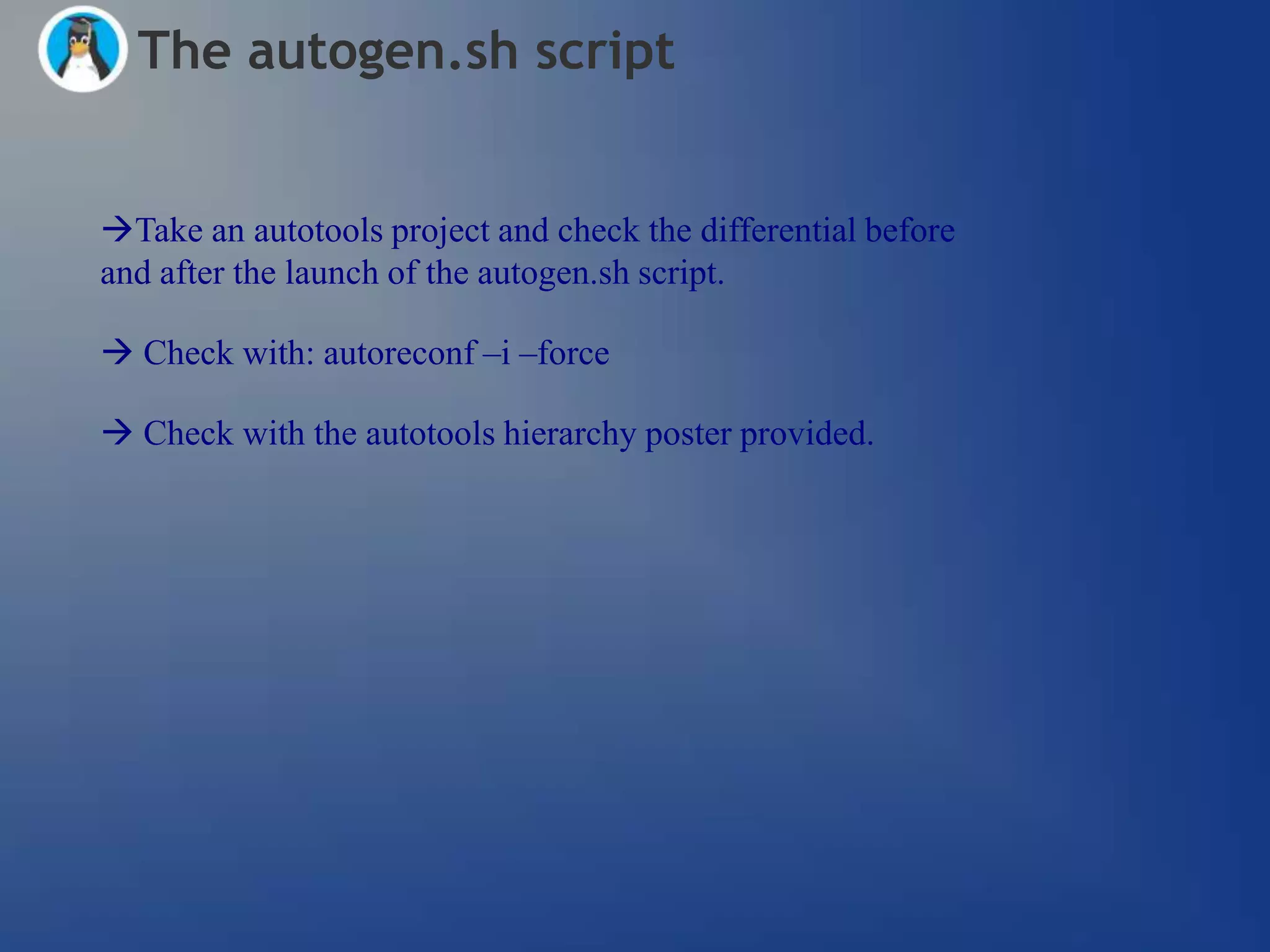 The autogen.sh script


Take an autotools project and check the differential before
and after the launch of the autogen.sh script.

 Check with: autoreconf –i –force

 Check with the autotools hierarchy poster provided.
 