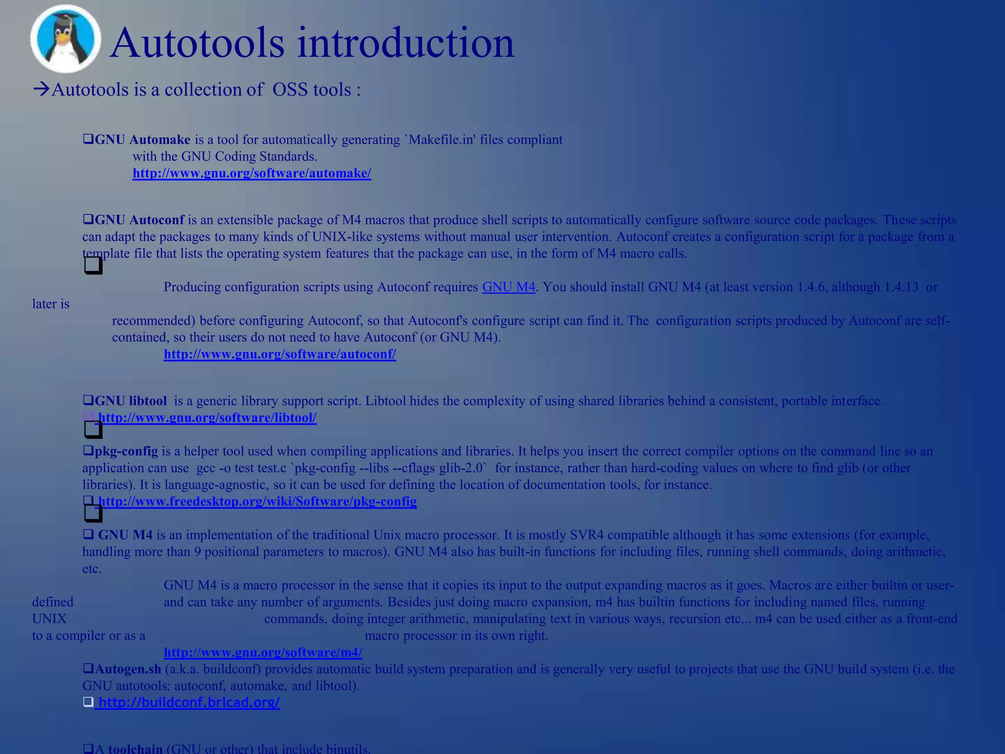 Autotools introduction
Autotools is a collection of OSS tools :

           GNU Automake is a tool for automatically generating `Makefile.in' files compliant
                with the GNU Coding Standards.
                http://www.gnu.org/software/automake/


           GNU Autoconf is an extensible package of M4 macros that produce shell scripts to automatically configure software source code packages. These scripts
           can adapt the packages to many kinds of UNIX-like systems without manual user intervention. Autoconf creates a configuration script for a package from a
           template file that lists the operating system features that the package can use, in the form of M4 macro calls.
           
                         Producing configuration scripts using Autoconf requires GNU M4. You should install GNU M4 (at least version 1.4.6, although 1.4.13 or
later is
                recommended) before configuring Autoconf, so that Autoconf's configure script can find it. The configuration scripts produced by Autoconf are self-
                contained, so their users do not need to have Autoconf (or GNU M4).
                         http://www.gnu.org/software/autoconf/


           GNU libtool is a generic library support script. Libtool hides the complexity of using shared libraries behind a consistent, portable interface.
            http://www.gnu.org/software/libtool/
           
           pkg-config is a helper tool used when compiling applications and libraries. It helps you insert the correct compiler options on the command line so an
           application can use gcc -o test test.c `pkg-config --libs --cflags glib-2.0` for instance, rather than hard-coding values on where to find glib (or other
           libraries). It is language-agnostic, so it can be used for defining the location of documentation tools, for instance.
            http://www.freedesktop.org/wiki/Software/pkg-config
           
         GNU M4 is an implementation of the traditional Unix macro processor. It is mostly SVR4 compatible although it has some extensions (for example,
        handling more than 9 positional parameters to macros). GNU M4 also has built-in functions for including files, running shell commands, doing arithmetic,
        etc.
                      GNU M4 is a macro processor in the sense that it copies its input to the output expanding macros as it goes. Macros are either builtin or user-
defined               and can take any number of arguments. Besides just doing macro expansion, m4 has builtin functions for including named files, running
UNIX                                    commands, doing integer arithmetic, manipulating text in various ways, recursion etc... m4 can be used either as a front-end
to a compiler or as a                                    macro processor in its own right.
                      http://www.gnu.org/software/m4/
        Autogen.sh (a.k.a. buildconf) provides automatic build system preparation and is generally very useful to projects that use the GNU build system (i.e. the
        GNU autotools: autoconf, automake, and libtool).
         http://buildconf.brlcad.org/


           A toolchain (GNU or other) that include binutils.
 