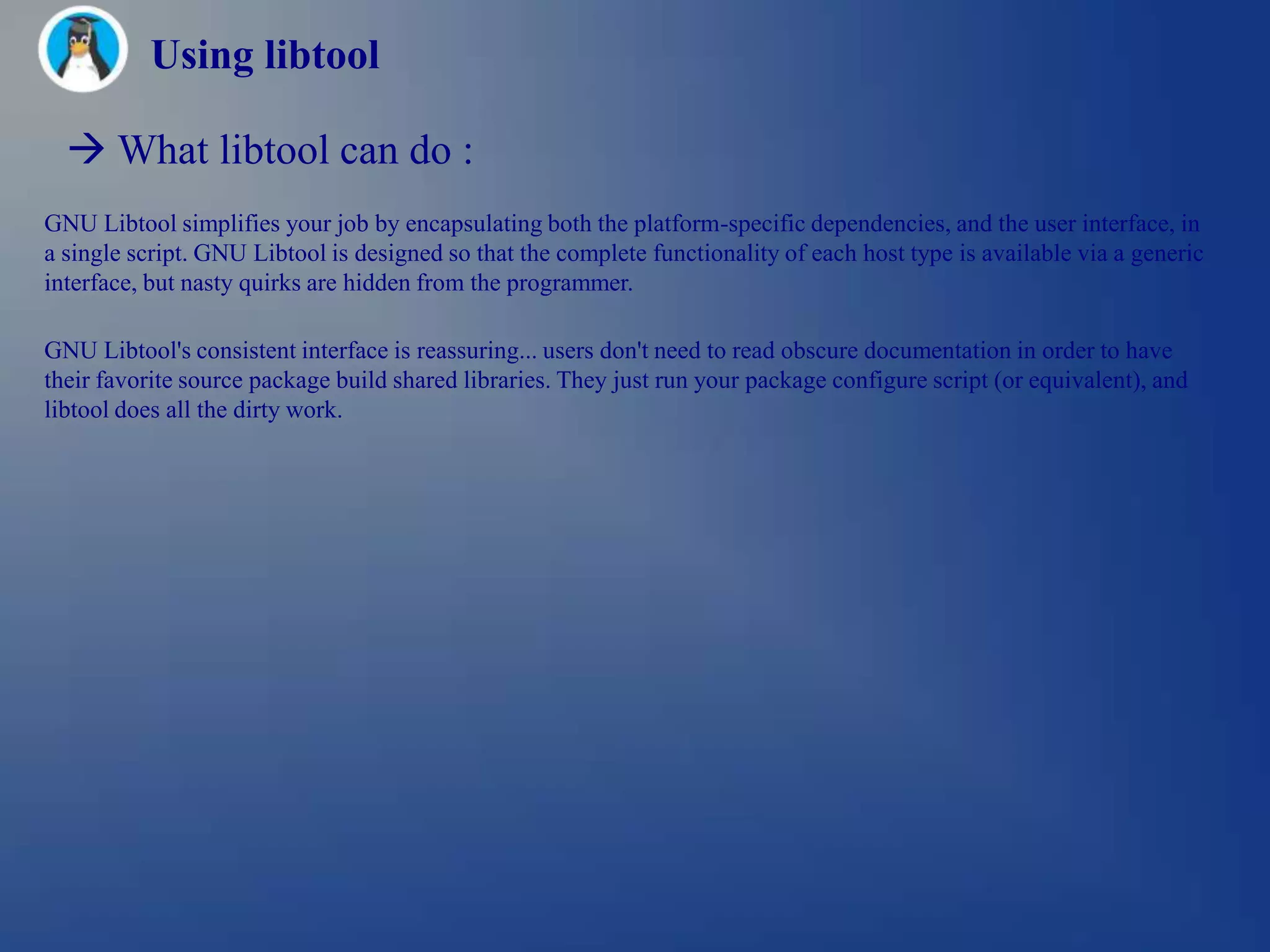 Using libtool

   What libtool can do :
GNU Libtool simplifies your job by encapsulating both the platform-specific dependencies, and the user interface, in
a single script. GNU Libtool is designed so that the complete functionality of each host type is available via a generic
interface, but nasty quirks are hidden from the programmer.

GNU Libtool's consistent interface is reassuring... users don't need to read obscure documentation in order to have
their favorite source package build shared libraries. They just run your package configure script (or equivalent), and
libtool does all the dirty work.
 