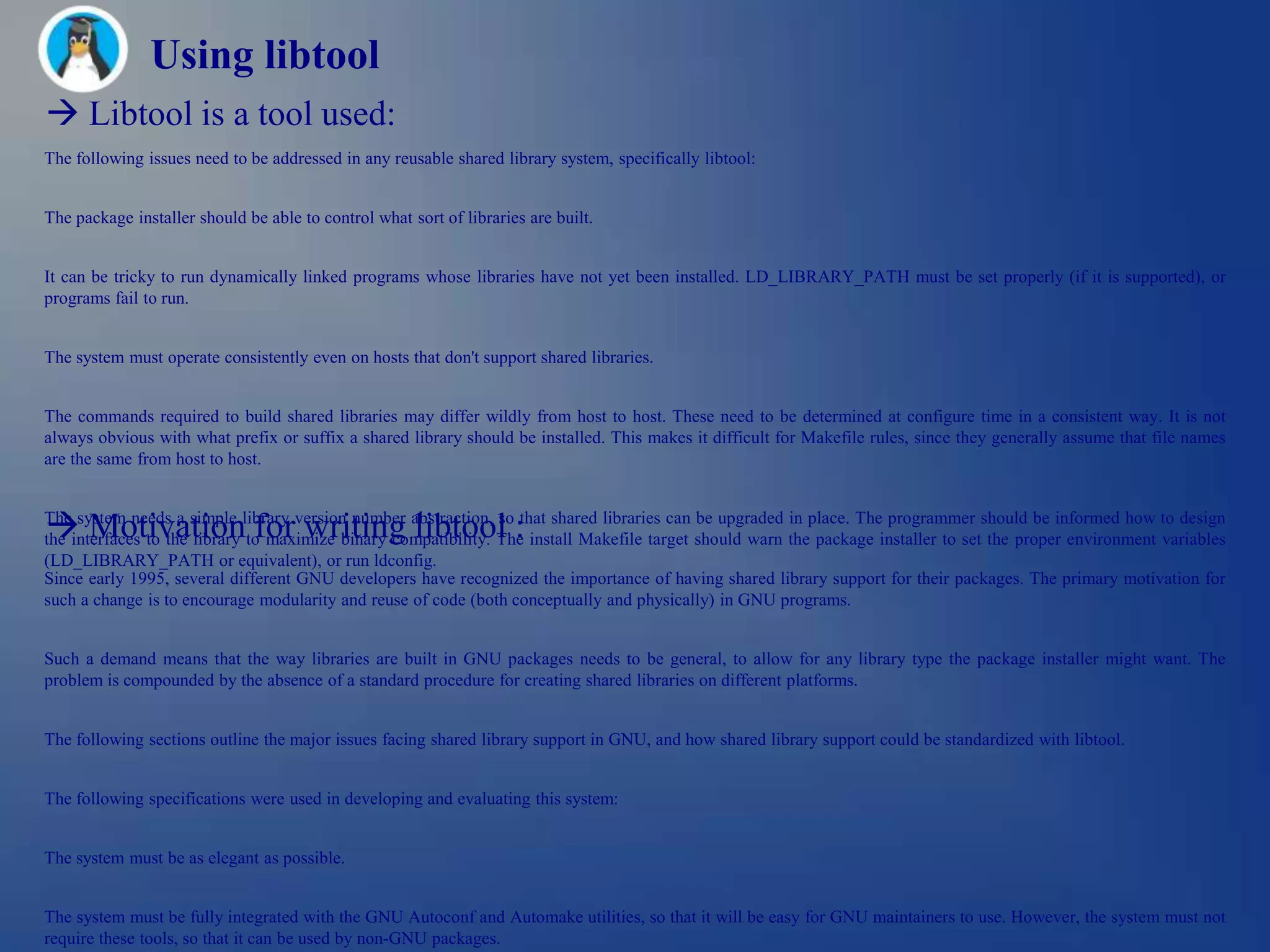 Using libtool
 Libtool is a tool used:
The following issues need to be addressed in any reusable shared library system, specifically libtool:


The package installer should be able to control what sort of libraries are built.


It can be tricky to run dynamically linked programs whose libraries have not yet been installed. LD_LIBRARY_PATH must be set properly (if it is supported), or
programs fail to run.


The system must operate consistently even on hosts that don't support shared libraries.


The commands required to build shared libraries may differ wildly from host to host. These need to be determined at configure time in a consistent way. It is not
always obvious with what prefix or suffix a shared library should be installed. This makes it difficult for Makefile rules, since they generally assume that file names
are the same from host to host.



 Motivation for writing libtool :
The system needs a simple library version number abstraction, so that shared libraries can be upgraded in place. The programmer should be informed how to design
the interfaces to the library to maximize binary compatibility. The install Makefile target should warn the package installer to set the proper environment variables
(LD_LIBRARY_PATH or equivalent), or run ldconfig.
Since early 1995, several different GNU developers have recognized the importance of having shared library support for their packages. The primary motivation for
such a change is to encourage modularity and reuse of code (both conceptually and physically) in GNU programs.


Such a demand means that the way libraries are built in GNU packages needs to be general, to allow for any library type the package installer might want. The
problem is compounded by the absence of a standard procedure for creating shared libraries on different platforms.


The following sections outline the major issues facing shared library support in GNU, and how shared library support could be standardized with libtool.


The following specifications were used in developing and evaluating this system:


The system must be as elegant as possible.


The system must be fully integrated with the GNU Autoconf and Automake utilities, so that it will be easy for GNU maintainers to use. However, the system must not
require these tools, so that it can be used by non-GNU packages.
 