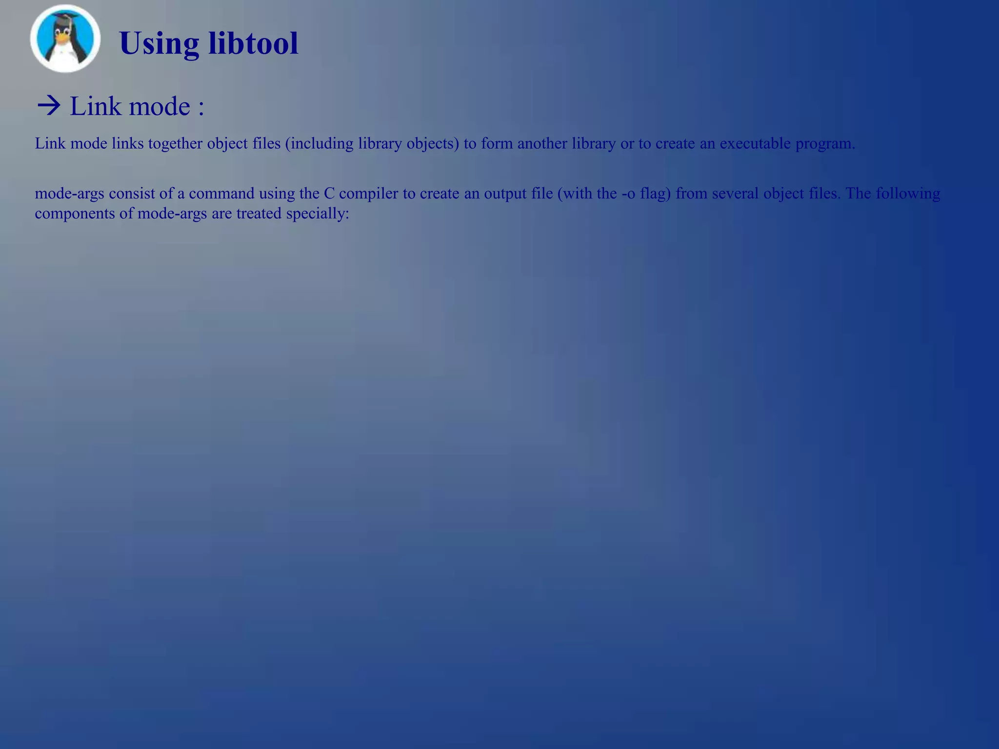 Using libtool
 Link mode :
Link mode links together object files (including library objects) to form another library or to create an executable program.


mode-args consist of a command using the C compiler to create an output file (with the -o flag) from several object files. The following
components of mode-args are treated specially:
 