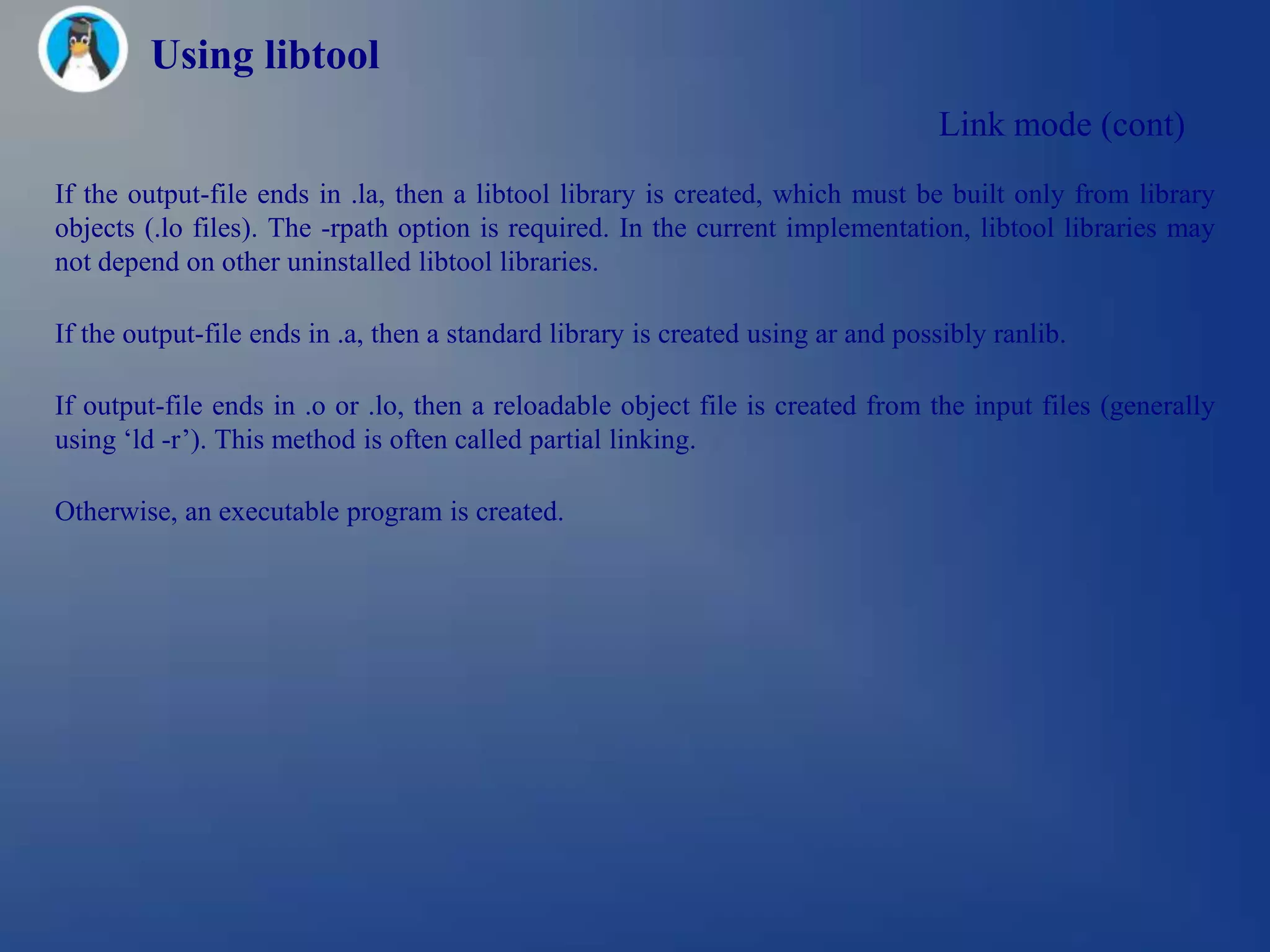 Using libtool
                                                                                  Link mode (cont)
If the output-file ends in .la, then a libtool library is created, which must be built only from library
objects (.lo files). The -rpath option is required. In the current implementation, libtool libraries may
not depend on other uninstalled libtool libraries.

If the output-file ends in .a, then a standard library is created using ar and possibly ranlib.

If output-file ends in .o or .lo, then a reloadable object file is created from the input files (generally
using ‗ld -r‘). This method is often called partial linking.

Otherwise, an executable program is created.
 