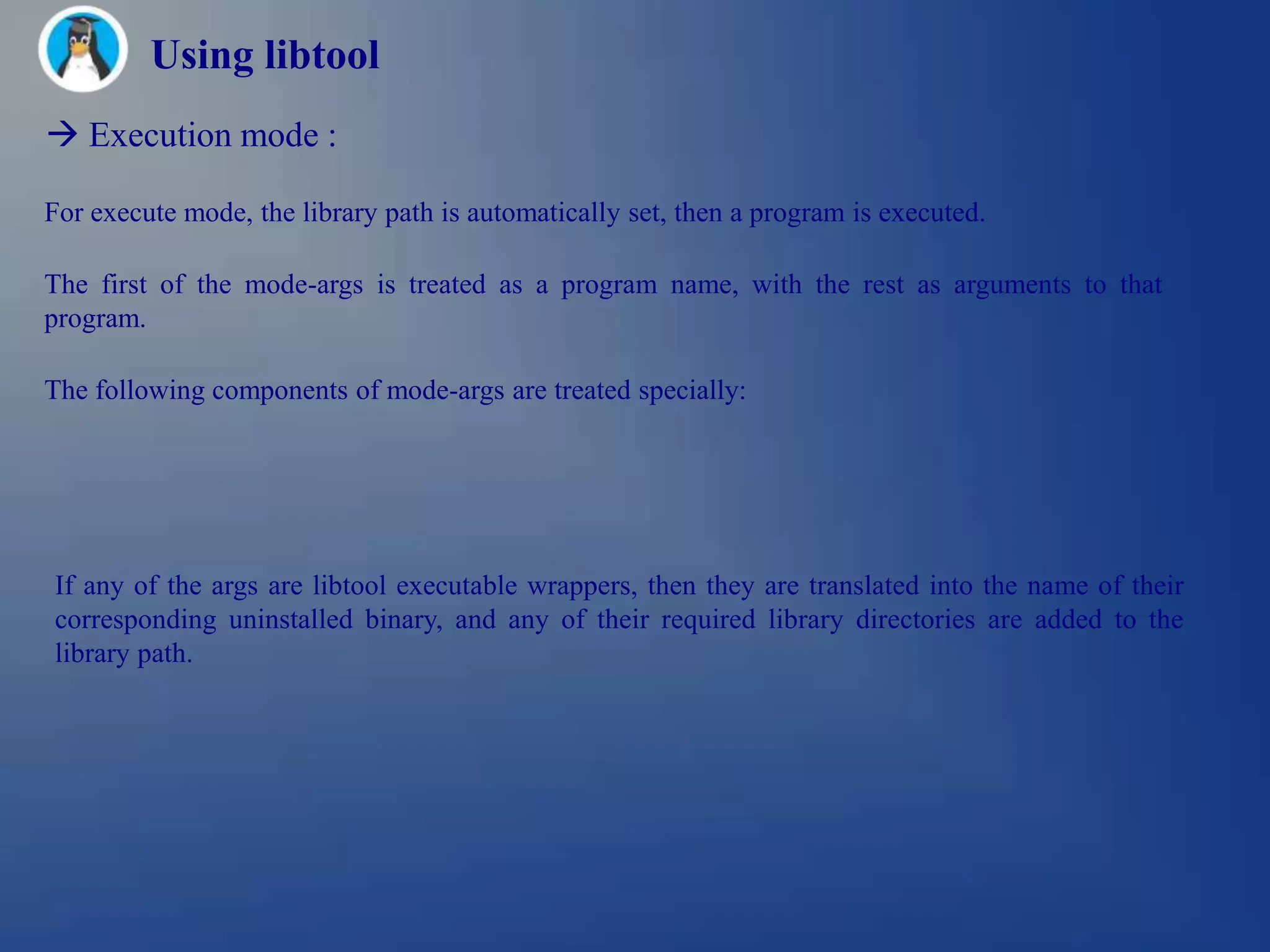 Using libtool
 Execution mode :

For execute mode, the library path is automatically set, then a program is executed.

The first of the mode-args is treated as a program name, with the rest as arguments to that
program.

The following components of mode-args are treated specially:




If any of the args are libtool executable wrappers, then they are translated into the name of their
corresponding uninstalled binary, and any of their required library directories are added to the
library path.
 