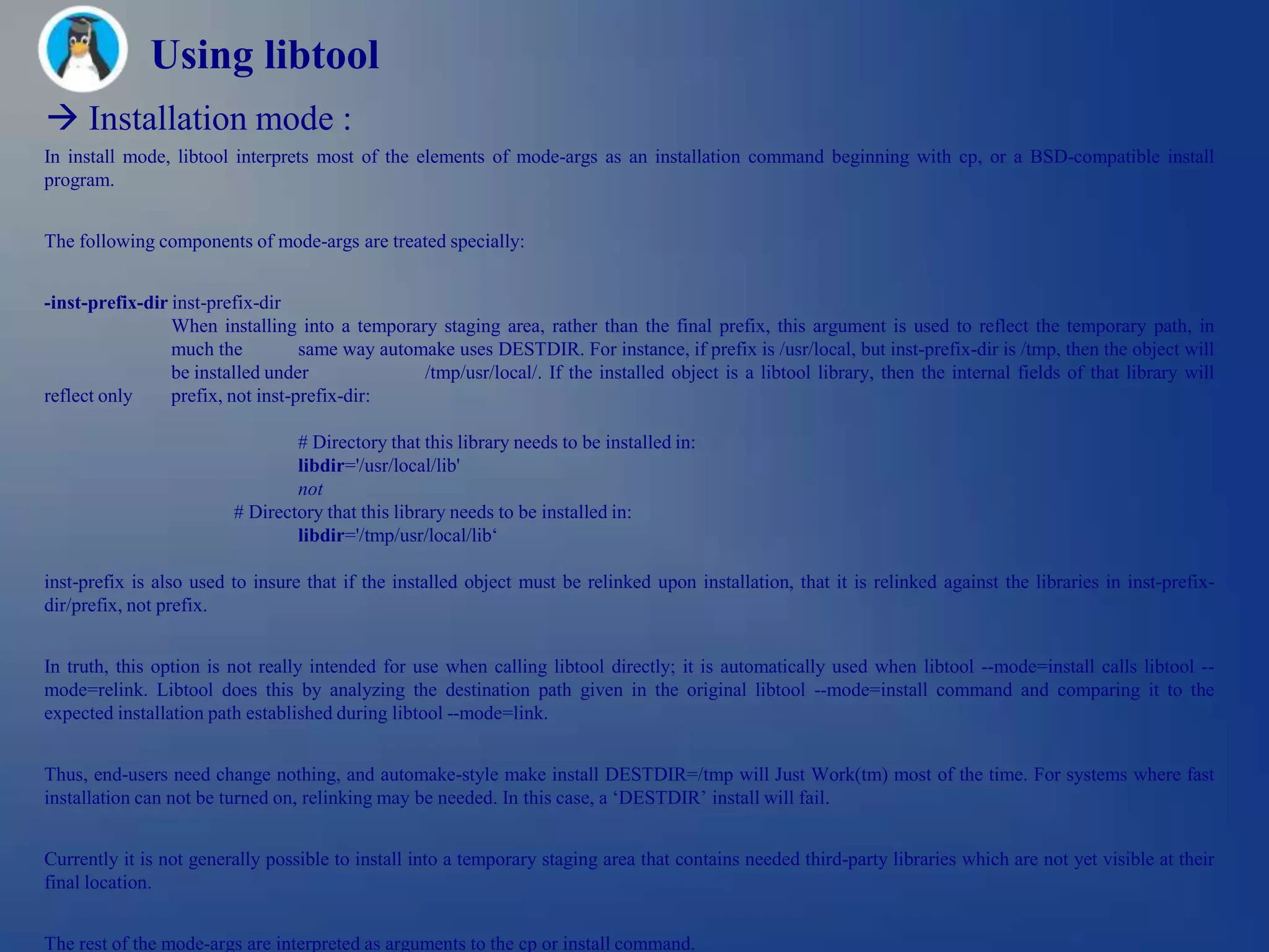 Using libtool
 Installation mode :
In install mode, libtool interprets most of the elements of mode-args as an installation command beginning with cp, or a BSD-compatible install
program.


The following components of mode-args are treated specially:


-inst-prefix-dir inst-prefix-dir
                 When installing into a temporary staging area, rather than the final prefix, this argument is used to reflect the temporary path, in
                 much the          same way automake uses DESTDIR. For instance, if prefix is /usr/local, but inst-prefix-dir is /tmp, then the object will
                 be installed under              /tmp/usr/local/. If the installed object is a libtool library, then the internal fields of that library will
reflect only     prefix, not inst-prefix-dir:

                                 # Directory that this library needs to be installed in:
                                 libdir='/usr/local/lib'
                                 not
                         # Directory that this library needs to be installed in:
                                 libdir='/tmp/usr/local/lib‗

inst-prefix is also used to insure that if the installed object must be relinked upon installation, that it is relinked against the libraries in inst-prefix-
dir/prefix, not prefix.


In truth, this option is not really intended for use when calling libtool directly; it is automatically used when libtool --mode=install calls libtool --
mode=relink. Libtool does this by analyzing the destination path given in the original libtool --mode=install command and comparing it to the
expected installation path established during libtool --mode=link.


Thus, end-users need change nothing, and automake-style make install DESTDIR=/tmp will Just Work(tm) most of the time. For systems where fast
installation can not be turned on, relinking may be needed. In this case, a ‗DESTDIR‘ install will fail.


Currently it is not generally possible to install into a temporary staging area that contains needed third-party libraries which are not yet visible at their
final location.


The rest of the mode-args are interpreted as arguments to the cp or install command.
 