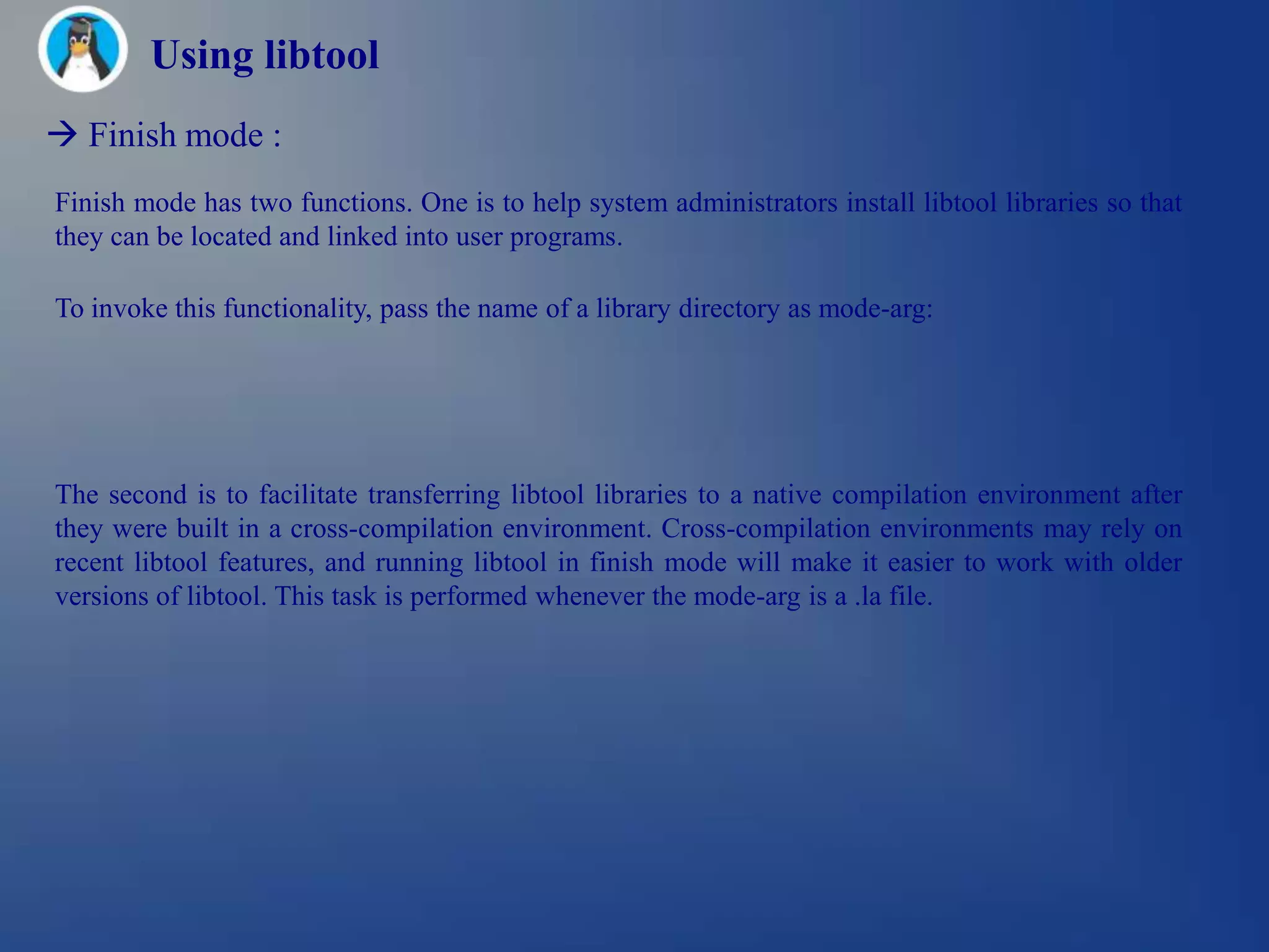 Using libtool
 Finish mode :
Finish mode has two functions. One is to help system administrators install libtool libraries so that
they can be located and linked into user programs.

To invoke this functionality, pass the name of a library directory as mode-arg:




The second is to facilitate transferring libtool libraries to a native compilation environment after
they were built in a cross-compilation environment. Cross-compilation environments may rely on
recent libtool features, and running libtool in finish mode will make it easier to work with older
versions of libtool. This task is performed whenever the mode-arg is a .la file.
 