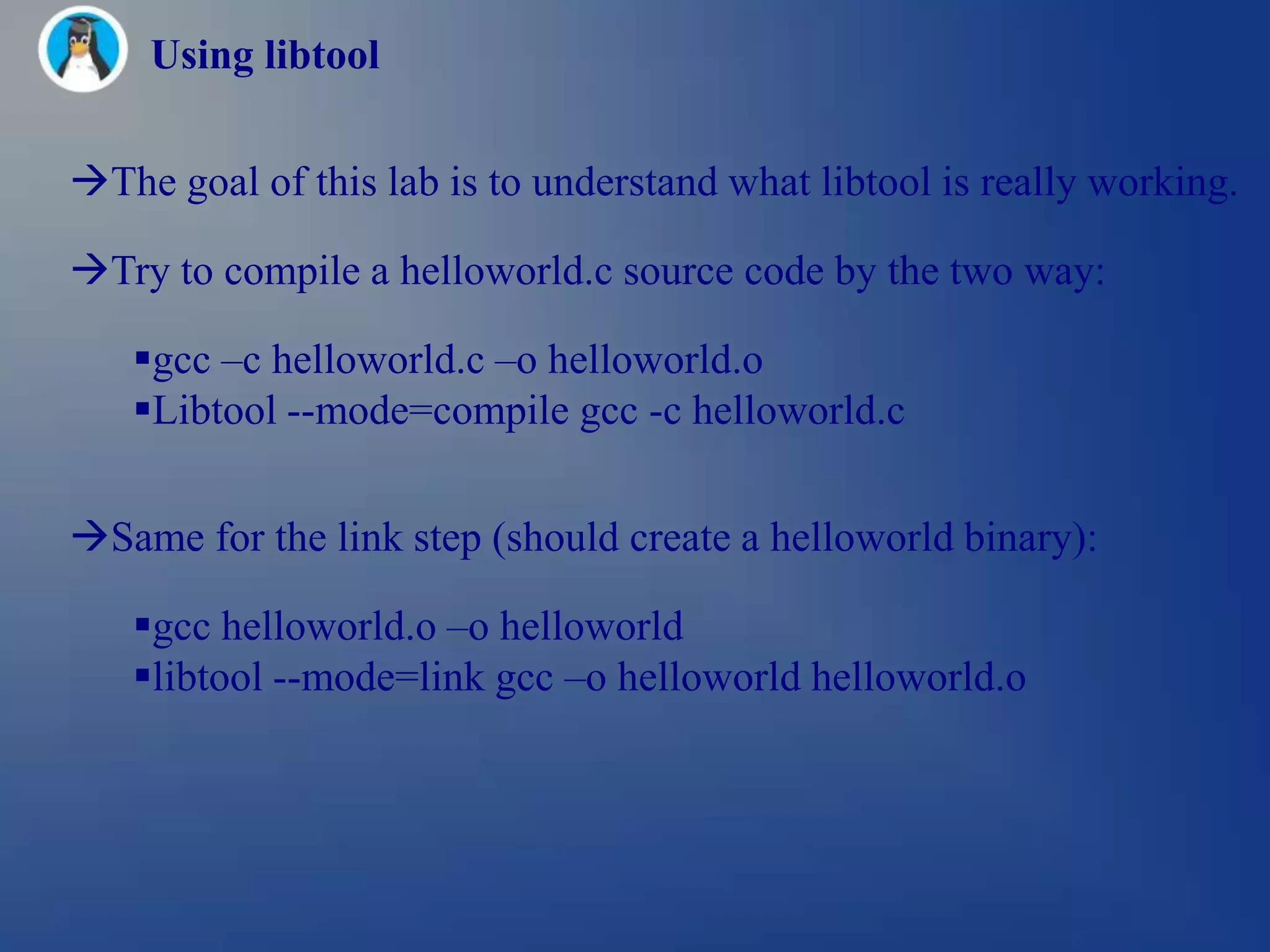Using libtool

The goal of this lab is to understand what libtool is really working.

Try to compile a helloworld.c source code by the two way:

   gcc –c helloworld.c –o helloworld.o
   Libtool --mode=compile gcc -c helloworld.c


Same for the link step (should create a helloworld binary):

   gcc helloworld.o –o helloworld
   libtool --mode=link gcc –o helloworld helloworld.o
 