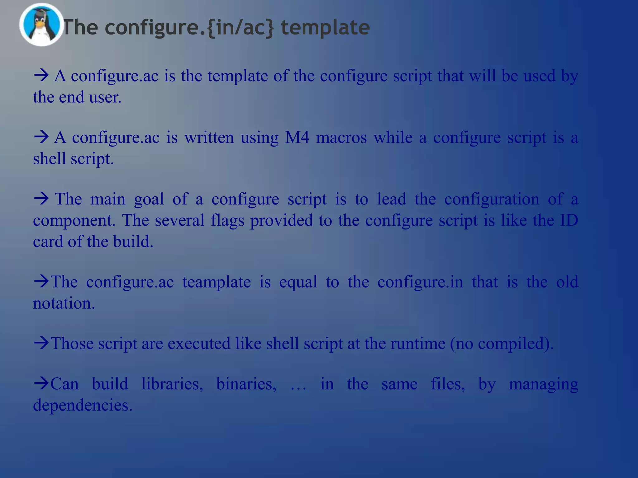 The configure.{in/ac} template

 A configure.ac is the template of the configure script that will be used by
the end user.

 A configure.ac is written using M4 macros while a configure script is a
shell script.

 The main goal of a configure script is to lead the configuration of a
component. The several flags provided to the configure script is like the ID
card of the build.

The configure.ac teamplate is equal to the configure.in that is the old
notation.

Those script are executed like shell script at the runtime (no compiled).

Can build libraries, binaries, … in the same files, by managing
dependencies.
 