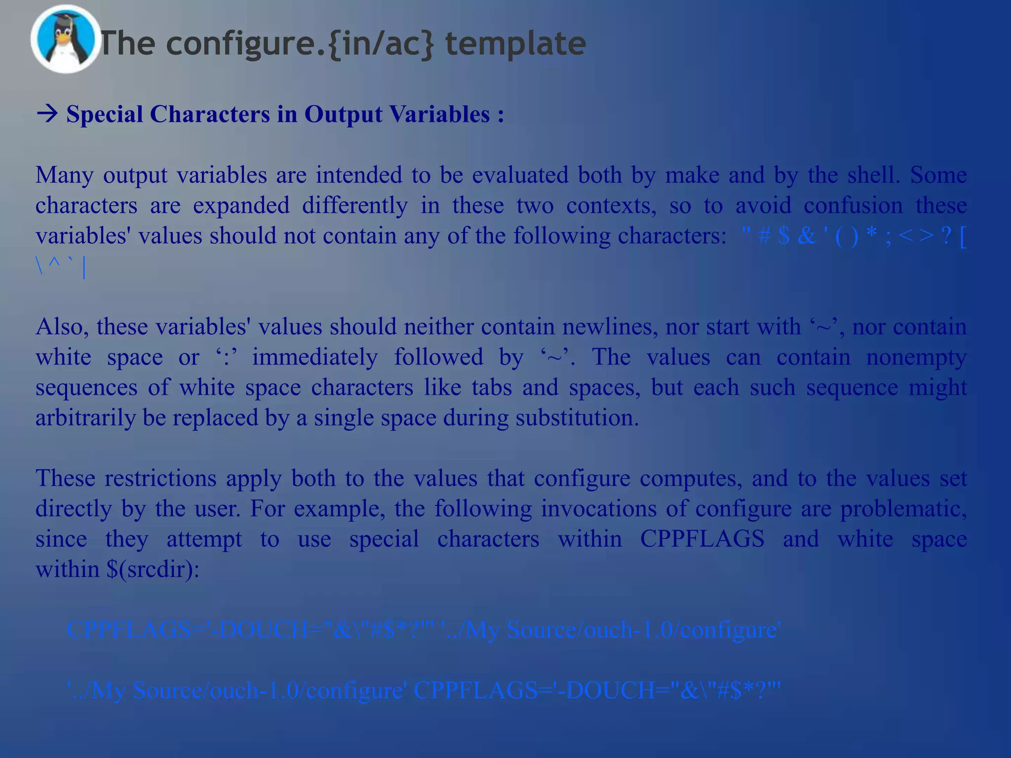 The configure.{in/ac} template

 Special Characters in Output Variables :

Many output variables are intended to be evaluated both by make and by the shell. Some
characters are expanded differently in these two contexts, so to avoid confusion these
variables' values should not contain any of the following characters: " # $ & ' ( ) * ; < > ? [
^`|

Also, these variables' values should neither contain newlines, nor start with ‗~‘, nor contain
white space or ‗:‘ immediately followed by ‗~‘. The values can contain nonempty
sequences of white space characters like tabs and spaces, but each such sequence might
arbitrarily be replaced by a single space during substitution.

These restrictions apply both to the values that configure computes, and to the values set
directly by the user. For example, the following invocations of configure are problematic,
since they attempt to use special characters within CPPFLAGS and white space
within $(srcdir):

   CPPFLAGS='-DOUCH="&"#$*?"' '../My Source/ouch-1.0/configure'

   '../My Source/ouch-1.0/configure' CPPFLAGS='-DOUCH="&"#$*?"'
 