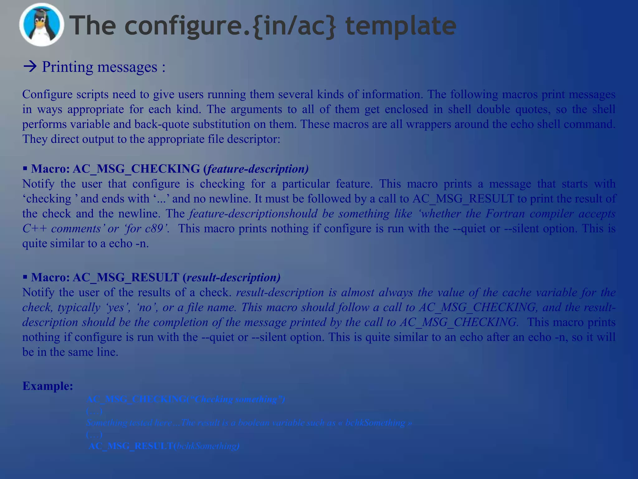 The configure.{in/ac} template
 Printing messages :
Configure scripts need to give users running them several kinds of information. The following macros print messages
in ways appropriate for each kind. The arguments to all of them get enclosed in shell double quotes, so the shell
performs variable and back-quote substitution on them. These macros are all wrappers around the echo shell command.
They direct output to the appropriate file descriptor:

 Macro: AC_MSG_CHECKING (feature-description)
Notify the user that configure is checking for a particular feature. This macro prints a message that starts with
‗checking ‘ and ends with ‗...‘ and no newline. It must be followed by a call to AC_MSG_RESULT to print the result of
the check and the newline. The feature-descriptionshould be something like „whether the Fortran compiler accepts
C++ comments‟ or „for c89‟. This macro prints nothing if configure is run with the --quiet or --silent option. This is
quite similar to a echo -n.

 Macro: AC_MSG_RESULT (result-description)
Notify the user of the results of a check. result-description is almost always the value of the cache variable for the
check, typically „yes‟, „no‟, or a file name. This macro should follow a call to AC_MSG_CHECKING, and the result-
description should be the completion of the message printed by the call to AC_MSG_CHECKING. This macro prints
nothing if configure is run with the --quiet or --silent option. This is quite similar to an echo after an echo -n, so it will
be in the same line.

Example:
             AC_MSG_CHECKING(“Checking something”)
             (…)
             Something tested here…The result is a boolean variable such as « bchkSomething »
             (…)
              AC_MSG_RESULT(bchkSomething)
 