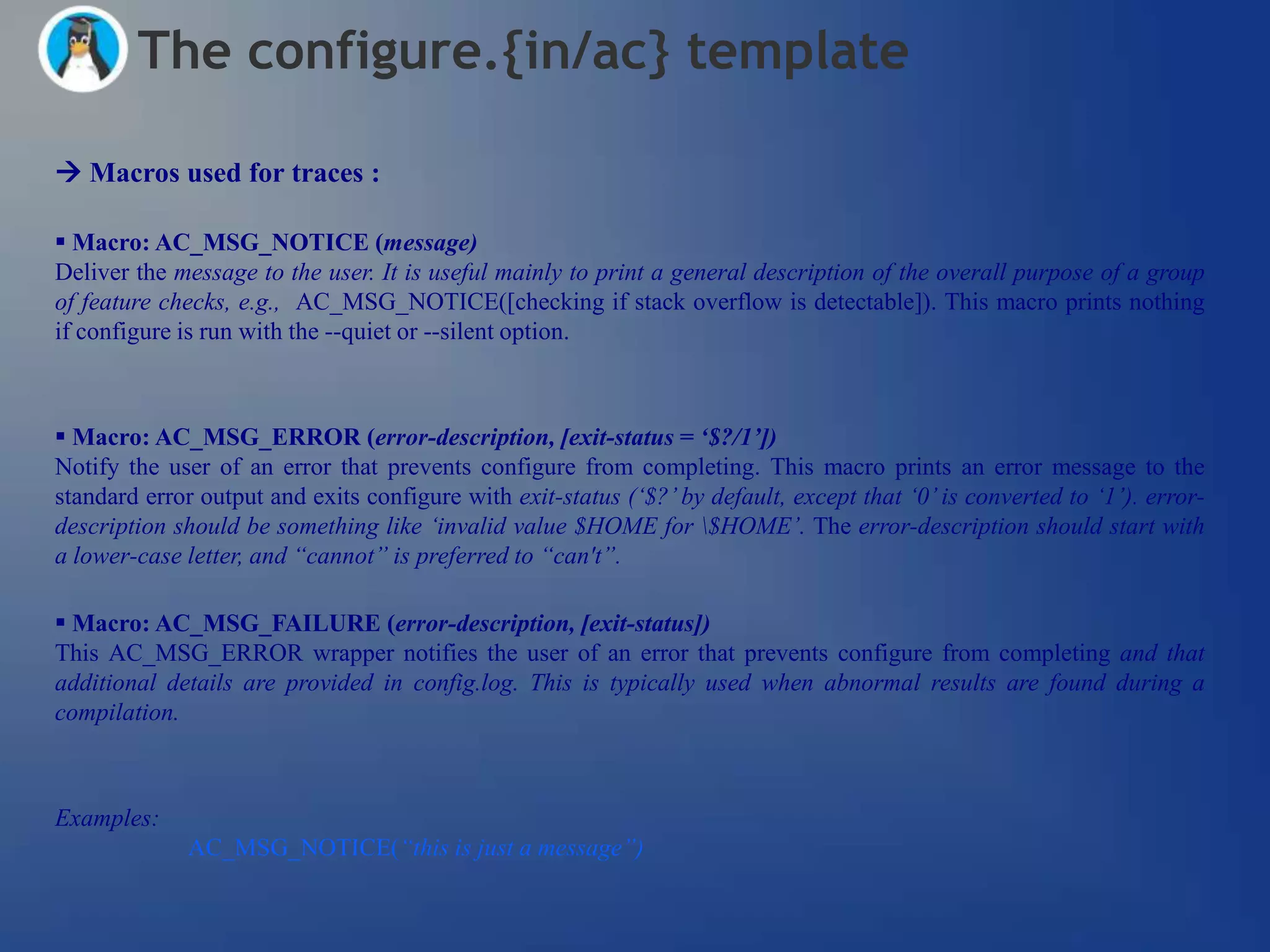 The configure.{in/ac} template

 Macros used for traces :

 Macro: AC_MSG_NOTICE (message)
Deliver the message to the user. It is useful mainly to print a general description of the overall purpose of a group
of feature checks, e.g., AC_MSG_NOTICE([checking if stack overflow is detectable]). This macro prints nothing
if configure is run with the --quiet or --silent option.



 Macro: AC_MSG_ERROR (error-description, [exit-status = „$?/1‟])
Notify the user of an error that prevents configure from completing. This macro prints an error message to the
standard error output and exits configure with exit-status („$?‟ by default, except that „0‟ is converted to „1‟). error-
description should be something like „invalid value $HOME for $HOME‟. The error-description should start with
a lower-case letter, and “cannot” is preferred to “can't”.

 Macro: AC_MSG_FAILURE (error-description, [exit-status])
This AC_MSG_ERROR wrapper notifies the user of an error that prevents configure from completing and that
additional details are provided in config.log. This is typically used when abnormal results are found during a
compilation.



Examples:
             AC_MSG_NOTICE(“this is just a message”)
 