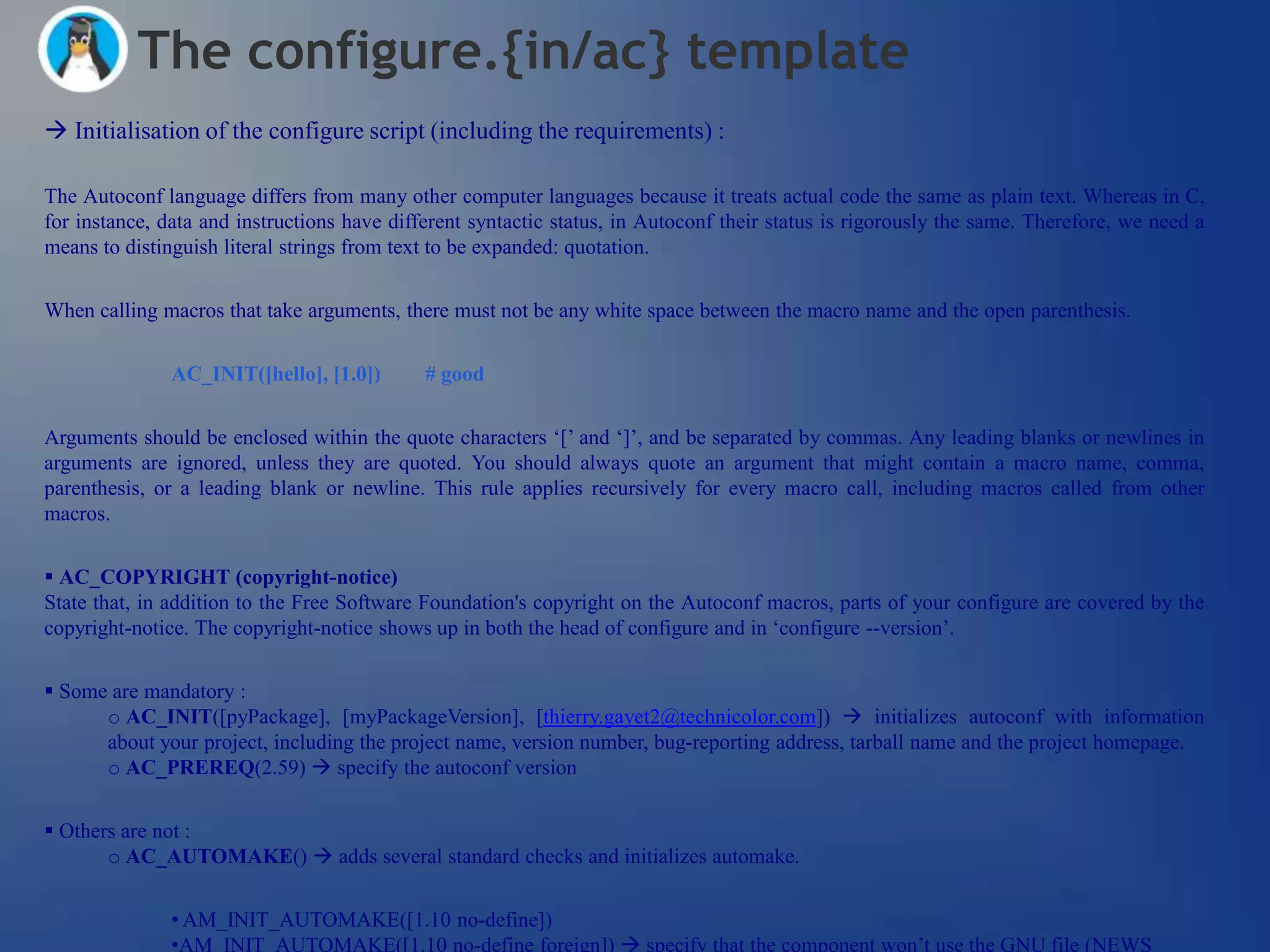 The configure.{in/ac} template
 Initialisation of the configure script (including the requirements) :

The Autoconf language differs from many other computer languages because it treats actual code the same as plain text. Whereas in C,
for instance, data and instructions have different syntactic status, in Autoconf their status is rigorously the same. Therefore, we need a
means to distinguish literal strings from text to be expanded: quotation.


When calling macros that take arguments, there must not be any white space between the macro name and the open parenthesis.

               AC_INIT([hello], [1.0])       # good


Arguments should be enclosed within the quote characters ‗[‘ and ‗]‘, and be separated by commas. Any leading blanks or newlines in
arguments are ignored, unless they are quoted. You should always quote an argument that might contain a macro name, comma,
parenthesis, or a leading blank or newline. This rule applies recursively for every macro call, including macros called from other
macros.


 AC_COPYRIGHT (copyright-notice)
State that, in addition to the Free Software Foundation's copyright on the Autoconf macros, parts of your configure are covered by the
copyright-notice. The copyright-notice shows up in both the head of configure and in ‗configure --version‘.


 Some are mandatory :
      o AC_INIT([pyPackage], [myPackageVersion], [thierry.gayet2@technicolor.com])  initializes autoconf with information
      about your project, including the project name, version number, bug-reporting address, tarball name and the project homepage.
      o AC_PREREQ(2.59)  specify the autoconf version


 Others are not :
       o AC_AUTOMAKE()  adds several standard checks and initializes automake.


               • AM_INIT_AUTOMAKE([1.10 no-define])
               •AM_INIT_AUTOMAKE([1.10 no-define foreign])  specify that the component won‘t use the GNU file (NEWS
 