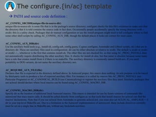 The configure.{in/ac} template
    PATH and source code definition :
AC_CONFIG_SRCDIR(unique-file-in-source-dir)
unique-file-in-source-dir is some file that is in the package's source directory; configure checks for this file's existence to make sure that
the directory that it is told contains the source code in fact does. Occasionally people accidentally specify the wrong directory with --
srcdir; this is a safety check. Packages that do manual configuration or use the install program might need to tell configure where to find
some other shell scripts by calling AC_CONFIG_AUX_DIR, though the default places it looks are correct for most cases.


AC_CONFIG_AUX_DIR(dir)
Use the auxiliary build tools (e.g., install-sh, config.sub, config.guess, Cygnus configure, Automake and Libtool scripts, etc.) that are in
directory dir. These are auxiliary files used in configuration. dir can be either absolute or relative to srcdir. The default is srcdir or srcdir/..
or srcdir/../.., whichever is the first that contains install-sh. The other files are not checked for, so that using AC_PROG_INSTALL does
not automatically require distributing the other auxiliary files. It checks for install.sh also, but that name is obsolete because some make
have a rule that creates install from it if there is no makefile. The auxiliary directory is commonly named build-aux. If you need
portability to DOS variants, do not name the auxiliary directory aux.


AC_REQUIRE_AUX_FILE(file)
Declares that file is expected in the directory defined above. In Autoconf proper, this macro does nothing: its sole purpose is to be traced
by third-party tools to produce a list of expected auxiliary files. For instance it is called by macros like AC_PROG_INSTALL (see
Particular Programs) or AC_CANONICAL_BUILD (see Canonicalizing) to register the auxiliary files they need. Similarly, packages that
use aclocal should declare where local macros can be found using AC_CONFIG_MACRO_DIR.


AC_CONFIG_MACRO_DIR(dir)
Specify dir as the location of additional local Autoconf macros. This macro is intended for use by future versions of commands like
autoreconf that trace macro calls. It should be called directly from configure.ac so that tools that install macros for aclocal can find the
macros' declarations. Note that if you use aclocal from Automake to generate aclocal.m4, you must also set ACLOCAL_AMFLAGS = -I
dir in your top-level Makefile.am. Due to a limitation in the Autoconf implementation of autoreconf, these include directives currently
must be set on a single line in Makefile.am, without any backslash-newlines.
 
