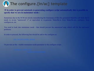 The configure.{in/ac} template
 In order to prevent autotools re-generating configure script automatically this is possible to
specify that we are in maintainer mode :

Sometimes due to the SCM not strictly remembering the timestamp of files the generated Makefile will think that it
needs to re-run "autoreconf -i" or equivalent to re-generate Makefile.in from Makefile.am, configure from
configure.ac, etc.

You need to look into maintainer mode - that should prevent the autoreconf step, which will fix the end-users'
problems.

In order to proceed, the following line should be add to the configure.ac:

             AM_MAINTAINER_MODE

Or provide set the --enable-maintainer-mode parameter to the configure script :

             ./configure --prefix=/usr                           
                                --enable-maintainer-mode
 
