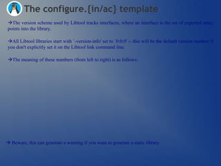 The configure.{in/ac} template
The version scheme used by Libtool tracks interfaces, where an interface is the set of exported entry
points into the library.

All Libtool libraries start with `-version-info' set to `0:0:0' -- this will be the default version number if
you don't explicitly set it on the Libtool link command line.

The meaning of these numbers (from left to right) is as follows:




 Beware, this can generate a warning if you want to generate a static library.
 