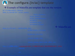 The configure.{in/ac} template
  Example of Makefile.am template that use the version:
lib_LTLIBRARIES = libtoe.la
libtoe_la_SOURCES = src/toe_assert.c                   
                                             src/toe_memory.c     
                                       src/toe_thread.c           
                                       src/toe_messageQueue.c 
                                       inc/utlist.h               
                                       inc/internal_api.h         
                                       inc/internal_config.h

libtoe_la_CFLAGS = -I$(HEADER_DIR)
                                                                   Makefile.am
                                                                       
                              $(LIBCONFIG_CFLAGS)

                              $(LIBLOG_CFLAGS)

                              -DLOG_NAME=TOE

                              -DLOG_MASK_PRIO=LOG_PRIO_ALL

libtoe_la_LDFLAGS = -version-info $(LT_CURRENT):$(LT_REVISION):$(LT_AGE) 
                    -lpthread
                  
                    -lrt
 