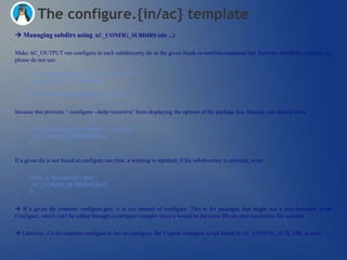 The configure.{in/ac} template
 Managing subdirs using AC_CONFIG_SUBDIRS (dir ...)

Make AC_OUTPUT run configure in each subdirectory dir in the given blank-or-newline-separated list. Each dir should be a literal, i.e.,
please do not use:

      if test "x$package_foo_enabled" = xyes; then
        my_subdirs="$my_subdirs foo"
      fi
      AC_CONFIG_SUBDIRS([$my_subdirs])


because this prevents ‗./configure --help=recursive‘ from displaying the options of the package foo. Instead, you should write:


      if test "x$package_foo_enabled" = xyes; then
       AC_CONFIG_SUBDIRS([foo])
      fi


If a given dir is not found at configure run time, a warning is reported; if the subdirectory is optional, write:


      if test -d "$srcdir/foo"; then
       AC_CONFIG_SUBDIRS([foo])
      fi


 If a given dir contains configure.gnu, it is run instead of configure. This is for packages that might use a non-Autoconf script
Configure, which can't be called through a configure wrapper since it would be the same file on case-insensitive file systems.


 Likewise, if a dir contains configure.in but no configure, the Cygnus configure script found by AC_CONFIG_AUX_DIR is used.
 