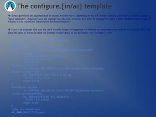 The configure.{in/ac} template
 Some operations are accomplished in several possible ways, depending on the OS variant. Checking for them essentially requires a
―case statement‖. Autoconf does not directly provide one; however, it is easy to simulate by using a shell variable to keep track of
whether a way to perform the operation has been found yet.


 Here is an example that uses the shell variable fstype to keep track of whether the remaining cases need to be checked. Note that
since the value of fstype is under our control, we don't have to use the longer ‗test "x$fstype" = xno‘.


  AC_MSG_CHECKING([how to get file system type])
  fstype=no
  # The order of these tests is important.
  AC_COMPILE_IFELSE([AC_LANG_PROGRAM([[#include <sys/statvfs.h>
  #include <sys/fstyp.h>]])],
               [AC_DEFINE([FSTYPE_STATVFS], [1],
                 [Define if statvfs exists.])
                fstype=SVR4])
  if test $fstype = no; then
                AC_COMPILE_IFELSE([AC_LANG_PROGRAM([[#include <sys/statfs.h>
  #include <sys/fstyp.h>]])],
               [AC_DEFINE([FSTYPE_USG_STATFS], [1],
                 [Define if USG statfs.])
                fstype=SVR3])
  fi
  if test $fstype = no; then
                AC_COMPILE_IFELSE([AC_LANG_PROGRAM([[#include <sys/statfs.h>
  #include <sys/vmount.h>]])]),
               [AC_DEFINE([FSTYPE_AIX_STATFS], [1],
                 [Define if AIX statfs.])
                fstype=AIX])
  fi
  # (more cases omitted here)
  AC_MSG_RESULT([$fstype])
 