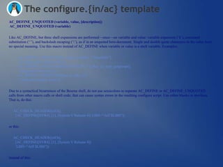 The configure.{in/ac} template
AC_DEFINE_UNQUOTED (variable, value, [description])
AC_DEFINE_UNQUOTED (variable)


Like AC_DEFINE, but three shell expansions are performed—once—on variable and value: variable expansion (‗$‘), command
substitution (‗`‘), and backslash escaping (‗‘), as if in an unquoted here-document. Single and double quote characters in the value have
no special meaning. Use this macro instead of AC_DEFINE when variable or value is a shell variable. Examples:


      AC_DEFINE_UNQUOTED([config_machfile], ["$machfile"],
       [Configuration machine file.])
      AC_DEFINE_UNQUOTED([GETGROUPS_T], [$ac_cv_type_getgroups],
       [getgroups return type.])
      AC_DEFINE_UNQUOTED([$ac_tr_hdr], [1],
       [Translated header name.])

Due to a syntactical bizarreness of the Bourne shell, do not use semicolons to separate AC_DEFINE or AC_DEFINE_UNQUOTED
calls from other macro calls or shell code; that can cause syntax errors in the resulting configure script. Use either blanks or newlines.
That is, do this:


   AC_CHECK_HEADER([elf.h],
    [AC_DEFINE([SVR4], [1], [System V Release 4]) LIBS="-lelf $LIBS"])


or this:


   AC_CHECK_HEADER([elf.h],
    [AC_DEFINE([SVR4], [1], [System V Release 4])
     LIBS="-lelf $LIBS"])


instead of this:
 