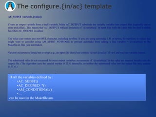 The configure.{in/ac} template
AC_SUBST (variable, [value])


Create an output variable from a shell variable. Make AC_OUTPUT substitute the variable variable into output files (typically one or
more makefiles). This means that AC_OUTPUT replaces instances of ‗@variable@‘ in input files with the value that the shell variable
has when AC_OUTPUT is called.


The value can contain any non-NUL character, including newline. If you are using automake 1.11 or newer, for newlines in values you
might want to consider using AM_SUBST_NOTMAKE to prevent automake from adding a line variable = @variable@ to the
Makefile.in files (see automake).


Variable occurrences should not overlap: e.g., an input file should not contain ‗@var1@var2@‘ if var1 and var2 are variable names.


The substituted value is not rescanned for more output variables; occurrences of ‗@variable@‘ in the value are inserted literally into the
output file. (The algorithm uses the special marker |#_!!_#| internally, so neither the substituted value nor the output file may contain
|#_!!_#|.)


If value is given, in addition assign it to variable.
 All the variables defined by :
      •AC_SUBST()
      •AC_DEFINED_*()
      •AM_CONDITIONAL()
      •…
 can be used in the Makefile.am.
 