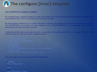 The configure.{in/ac} template
AM_CONDITIONAL (conditional, condition):


The conditional name, conditional, should be a simple string starting with a letter and containing only letters, digits, and underscores. It
must be different from ‗TRUE‘ and ‗FALSE‘ that are reserved by automake.


The shell condition (suitable for use in a shell if statement) is evaluated when configure is run. Note that you must arrange for every
AM_CONDITIONAL to be invoked every time configure is run. If AM_CONDITIONAL is run conditionally (e.g., in a shell if
statement), then the result will confuse automake.


Conditionals typically depend upon options that the user provides to the configure script. Here is an example of how to write a
conditional that is true if the user uses the --enable-debug option.


   AC_ARG_ENABLE([debug],
   [ --enable-debug Turn on debugging],
   [case "${enableval}" in
    yes) debug=true ;;
    no) debug=false ;;
    *) AC_MSG_ERROR([bad value ${enableval} for --enable-debug]) ;;
   esac],[debug=false])
   AM_CONDITIONAL([DEBUG], [test x$debug = xtrue])


Here is an example of how to use that conditional in Makefile.am:

   if DEBUG
   DBG = debug_program
   else
   DBG =
   endif
   noinst_PROGRAMS = $(DBG)
 