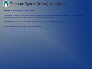 The configure.{in/ac} template
AM_COND_IF (conditional, [if-true], [if-false])


If conditional is fulfilled, execute if-true, otherwise execute if-false. If either branch contains AC_CONFIG_FILES, it will cause
automake to output the rules for the respective files only for the given condition.


AM_COND_IF macros may be nested when m4 quotation is used properly (see M4 Quotation).


Here is an example of how to define a conditional config file:


  AM_CONDITIONAL([SHELL_WRAPPER], [test "x$with_wrapper" = xtrue])
  AM_COND_IF([SHELL_WRAPPER],
      [AC_CONFIG_FILES([wrapper:wrapper.in])])
 